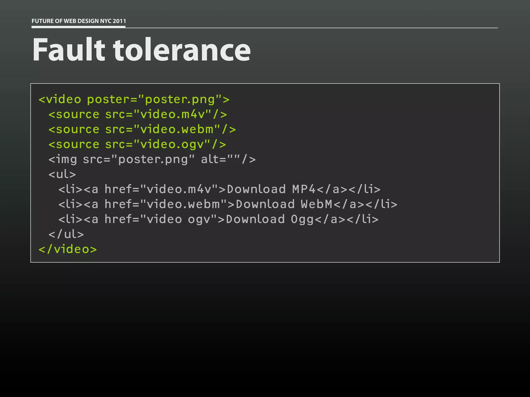 FUTURE OF WEB DESIGN NYC 2011




Fault tolerance
 <video poster=”poster.png”>
  <source src=”video.m4v”/>
  <source src=”video.webm”/>
  <source src=”video.ogv”/>
  <img src=”poster.png” alt=””/>
  <ul>
    <li><a href="video.m4v">Download MP4</a></li>
    <li><a href="video.webm">Download WebM</a></li>
    <li><a href="video ogv">Download Ogg</a></li>
  </ul>
 </video>
 