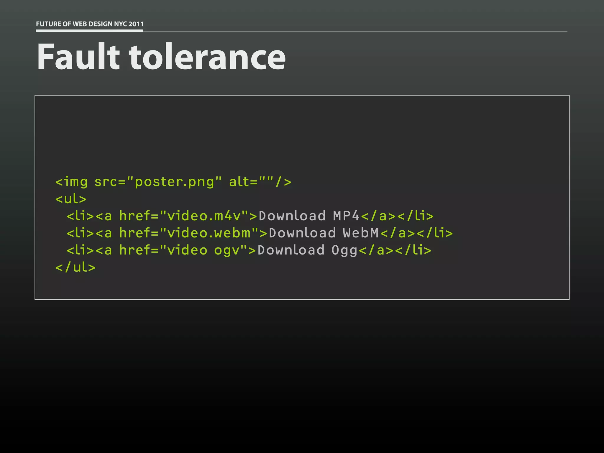 FUTURE OF WEB DESIGN NYC 2011




Fault tolerance


    <img src=”poster.png” alt=””/>
    <ul>
     <li><a href="video.m4v">Download MP4</a></li>
     <li><a href="video.webm">Download WebM</a></li>
     <li><a href="video ogv">Download Ogg</a></li>
    </ul>
 