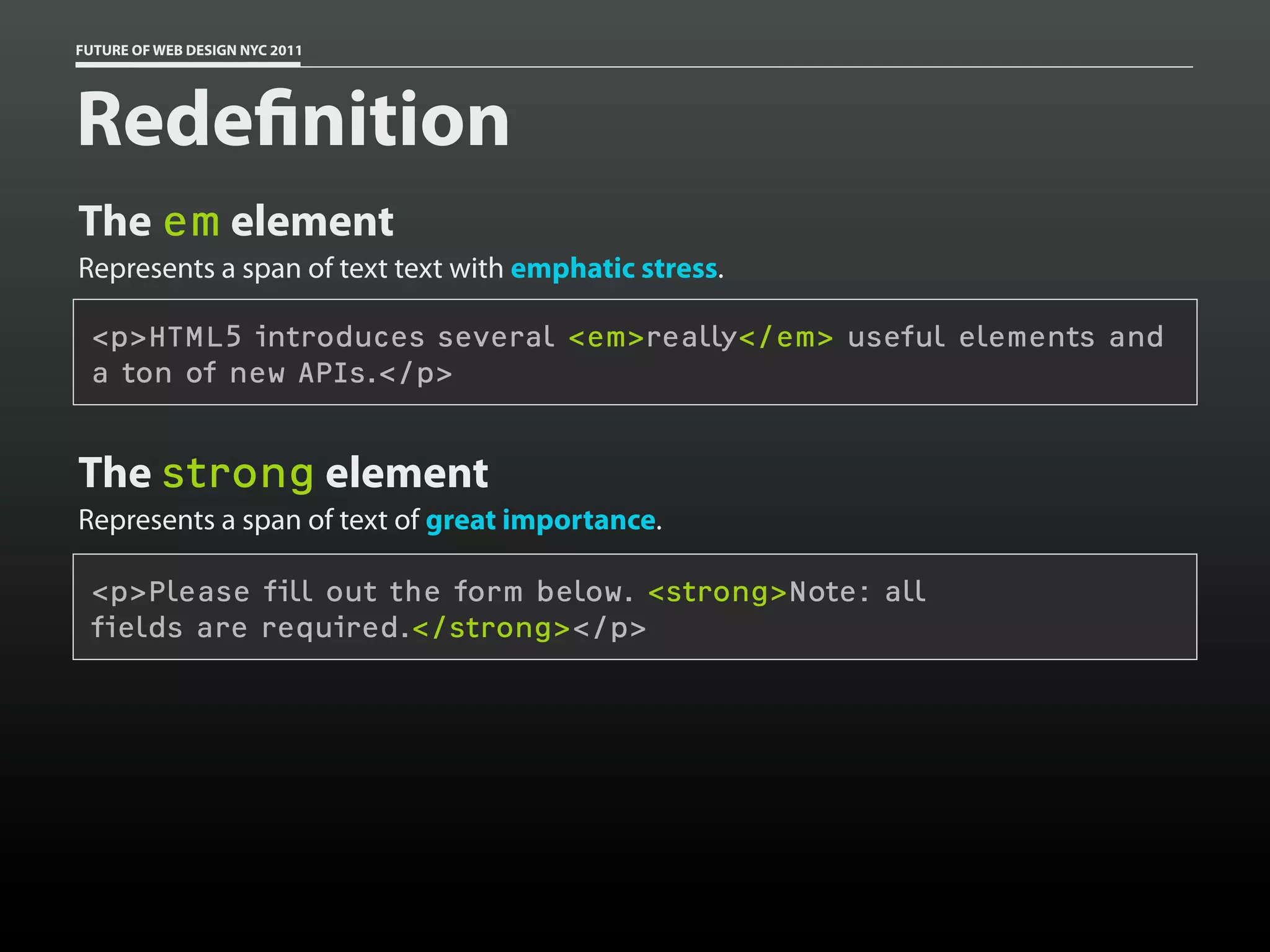 FUTURE OF WEB DESIGN NYC 2011




Rede nition
The em element
Represents a span of text text with emphatic stress.

 <p>HTML5 introduces several <em>really</em> useful elements and
 a ton of new APIs.</p>


The strong element
Represents a span of text of great importance.

 <p>Please fill out the form below. <strong>Note: all
 fields are required.</strong></p>
 