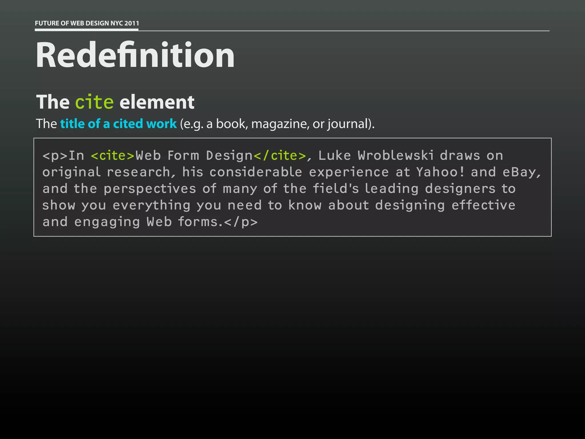 FUTURE OF WEB DESIGN NYC 2011




Rede nition
The cite element
The title of a cited work (e.g. a book, magazine, or journal).

 <p>In <cite>Web Form Design</cite>, Luke Wroblewski draws on
 original research, his considerable experience at Yahoo! and eBay,
 and the perspectives of many of the field’s leading designers to
 show you everything you need to know about designing effective
 and engaging Web forms.</p>
 