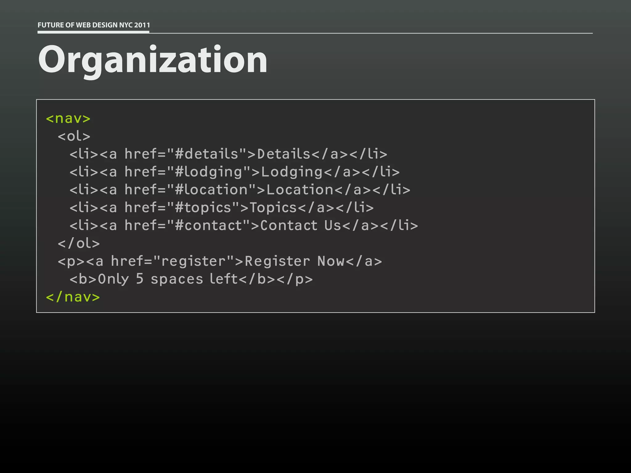 FUTURE OF WEB DESIGN NYC 2011




Organization
 <nav>
  <ol>
    <li><a href="#details">Details</a></li>
    <li><a href="#lodging">Lodging</a></li>
    <li><a href="#location">Location</a></li>
    <li><a href="#topics">Topics</a></li>
    <li><a href="#contact">Contact Us</a></li>
  </ol>
  <p><a href="register">Register Now</a>
    <b>Only 5 spaces left</b></p>
 </nav>
 