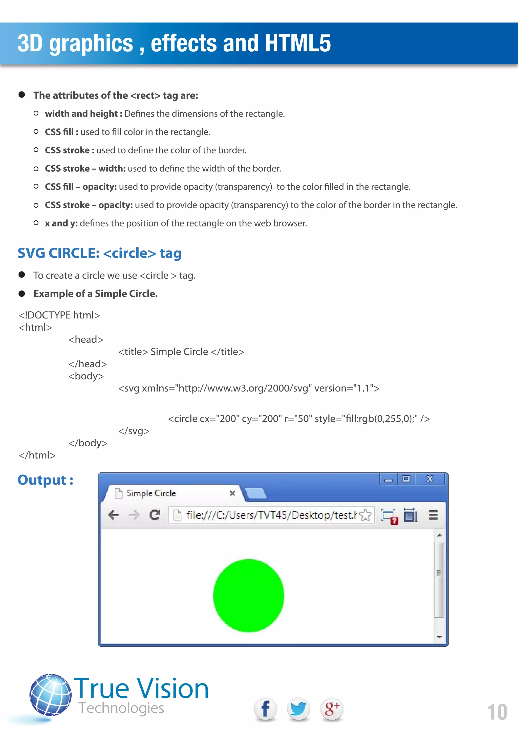 3D graphics , effects and HTML5
10
SVG CIRCLE: <circle> tag
<!DOCTYPE html>
<html>
<head>
<title> Simple Circle </title>
</head>
<body>
<svg xmlns="http://www.w3.org/2000/svg" version="1.1">
<circle cx="200" cy="200" r="50" style="fill:rgb(0,255,0);" />
</svg>
</body>
</html>
width and height : Defines the dimensions of the rectangle.
CSS fill : used to fill color in the rectangle.
CSS stroke : used to define the color of the border.
CSS stroke – width: used to define the width of the border.
CSS fill – opacity: used to provide opacity (transparency) to the color filled in the rectangle.
CSS stroke – opacity: used to provide opacity (transparency) to the color of the border in the rectangle.
x and y: defines the position of the rectangle on the web browser.
The attributes of the <rect> tag are:
To create a circle we use <circle > tag.
Example of a Simple Circle.
Output :
 