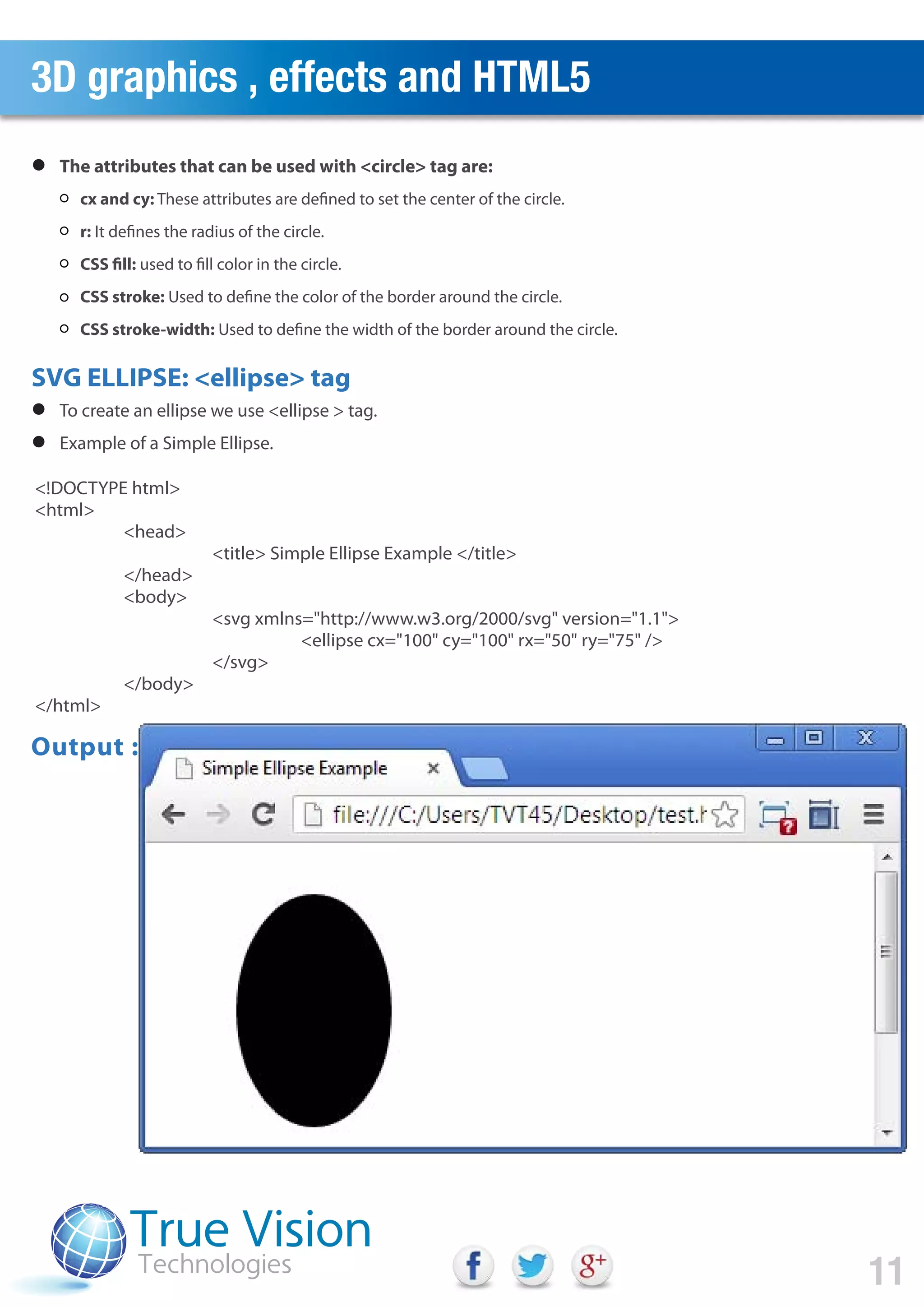 3D graphics , effects and HTML5
11
SVG ELLIPSE: <ellipse> tag
<!DOCTYPE html>
<html>
<head>
<title> Simple Ellipse Example </title>
</head>
<body>
<svg xmlns="http://www.w3.org/2000/svg" version="1.1">
<ellipse cx="100" cy="100" rx="50" ry="75" />
</svg>
</body>
</html>
cx and cy: These attributes are defined to set the center of the circle.
r: It defines the radius of the circle.
CSS fill: used to fill color in the circle.
CSS stroke: Used to define the color of the border around the circle.
CSS stroke-width: Used to define the width of the border around the circle.
The attributes that can be used with <circle> tag are:
To create an ellipse we use <ellipse > tag.
Example of a Simple Ellipse.
Output :
 