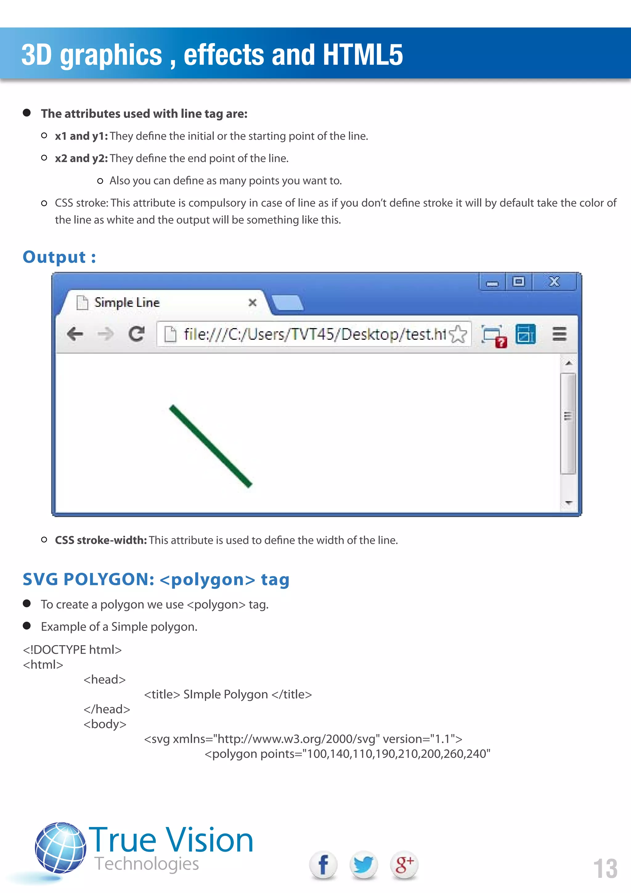 3D graphics , effects and HTML5
13
<!DOCTYPE html>
<html>
<head>
<title> SImple Polygon </title>
</head>
<body>
<svg xmlns="http://www.w3.org/2000/svg" version="1.1">
<polygon points="100,140,110,190,210,200,260,240"
x1 and y1: They define the initial or the starting point of the line.
x2 and y2: They define the end point of the line.
Also you can define as many points you want to.
CSS stroke: This attribute is compulsory in case of line as if you don’t define stroke it will by default take the color of
the line as white and the output will be something like this.
CSS stroke-width: This attribute is used to define the width of the line.
The attributes used with line tag are:
To create a polygon we use <polygon> tag.
Example of a Simple polygon.
Output :
SVG POLYGON: <polygon> tag
 