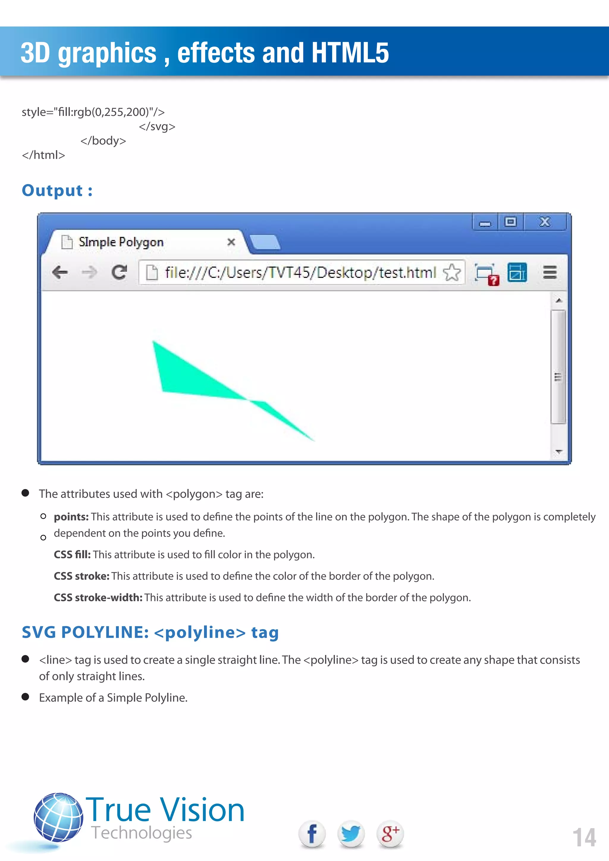 3D graphics , effects and HTML5
14
The attributes used with <polygon> tag are:
<line> tag is used to create a single straight line.The <polyline> tag is used to create any shape that consists
of only straight lines.
Example of a Simple Polyline.
points: This attribute is used to define the points of the line on the polygon. The shape of the polygon is completely
dependent on the points you define.
CSS fill: This attribute is used to fill color in the polygon.
CSS stroke: This attribute is used to define the color of the border of the polygon.
CSS stroke-width: This attribute is used to define the width of the border of the polygon.
style="fill:rgb(0,255,200)"/>
</svg>
</body>
</html>
Output :
SVG POLYLINE: <polyline> tag
 