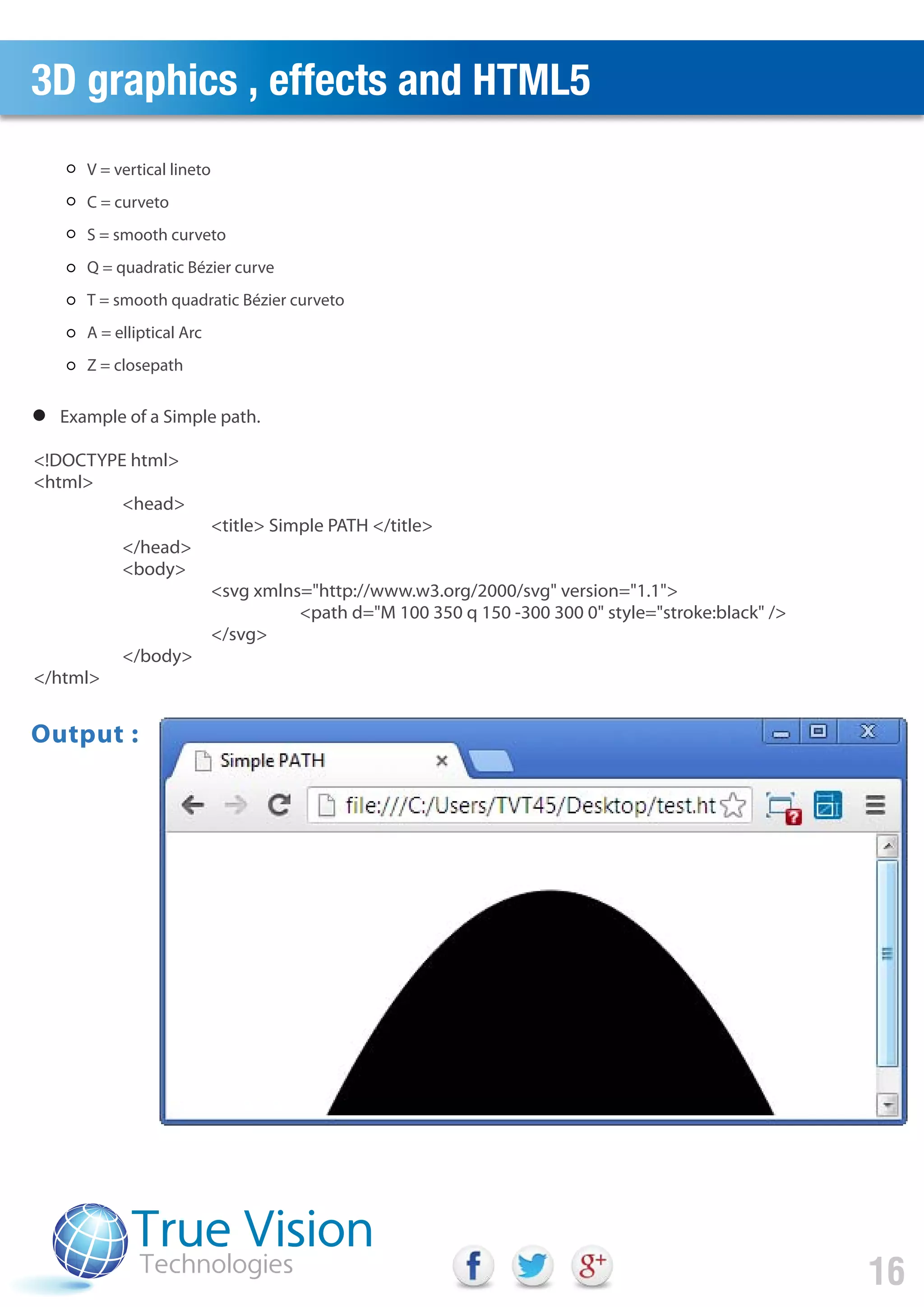 3D graphics , effects and HTML5
16
Example of a Simple path.
V = vertical lineto
C = curveto
S = smooth curveto
Q = quadratic Bézier curve
T = smooth quadratic Bézier curveto
A = elliptical Arc
Z = closepath
<!DOCTYPE html>
<html>
<head>
<title> Simple PATH </title>
</head>
<body>
<svg xmlns="http://www.w3.org/2000/svg" version="1.1">
<path d="M 100 350 q 150 -300 300 0" style="stroke:black" />
</svg>
</body>
</html>
Output :
 