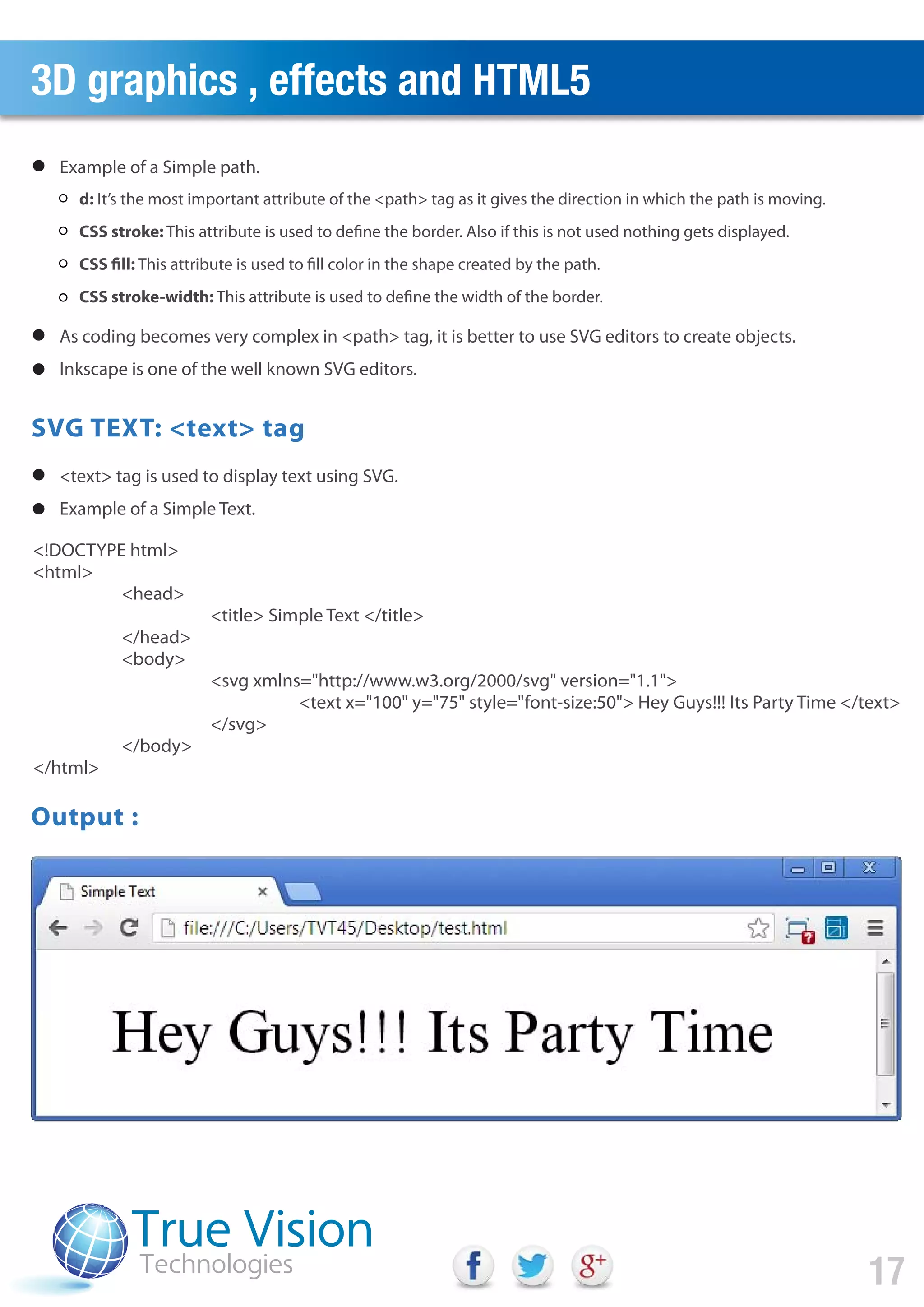 3D graphics , effects and HTML5
17
d: It’s the most important attribute of the <path> tag as it gives the direction in which the path is moving.
CSS stroke: This attribute is used to define the border. Also if this is not used nothing gets displayed.
CSS fill: This attribute is used to fill color in the shape created by the path.
CSS stroke-width: This attribute is used to define the width of the border.
Example of a Simple path.
As coding becomes very complex in <path> tag, it is better to use SVG editors to create objects.
Inkscape is one of the well known SVG editors.
<text> tag is used to display text using SVG.
Example of a Simple Text.
<!DOCTYPE html>
<html>
<head>
<title> Simple Text </title>
</head>
<body>
<svg xmlns="http://www.w3.org/2000/svg" version="1.1">
<text x="100" y="75" style="font-size:50"> Hey Guys!!! Its Party Time </text>
</svg>
</body>
</html>
Output :
SVG TEXT: <text> tag
 