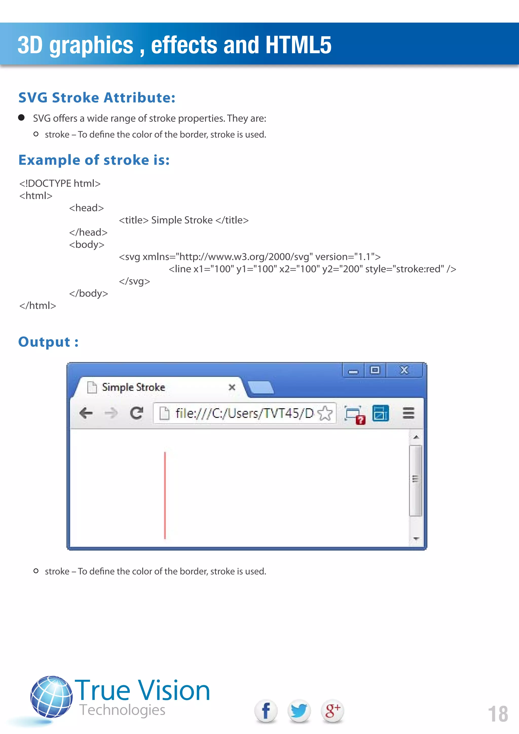 3D graphics , effects and HTML5
18
stroke – To define the color of the border, stroke is used.
stroke – To define the color of the border, stroke is used.
SVG offers a wide range of stroke properties. They are:
<!DOCTYPE html>
<html>
<head>
<title> Simple Stroke </title>
</head>
<body>
<svg xmlns="http://www.w3.org/2000/svg" version="1.1">
<line x1="100" y1="100" x2="100" y2="200" style="stroke:red" />
</svg>
</body>
</html>
Output :
SVG Stroke Attribute:
Example of stroke is:
 
