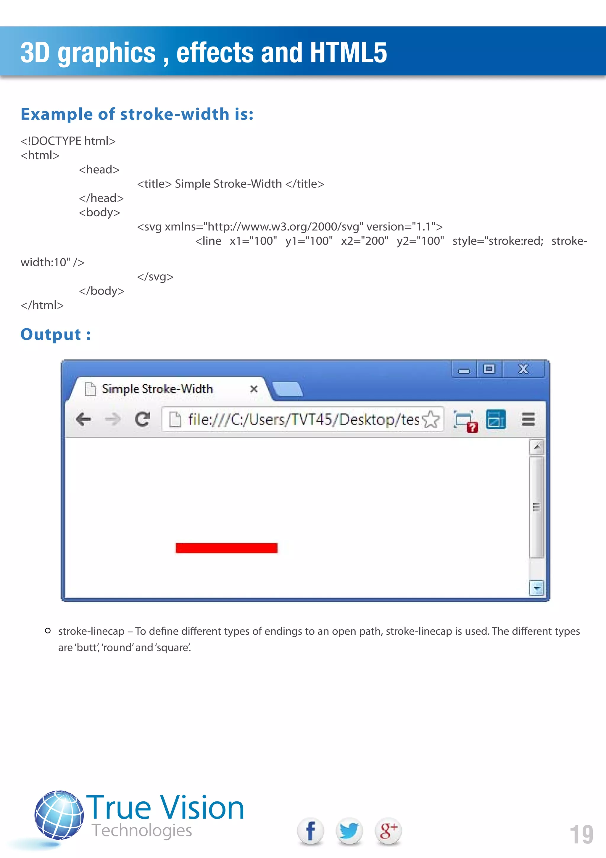 3D graphics , effects and HTML5
19
stroke-linecap – To define different types of endings to an open path, stroke-linecap is used. The different types
are‘butt’,‘round’and‘square’.
<!DOCTYPE html>
<html>
<head>
<title> Simple Stroke-Width </title>
</head>
<body>
<svg xmlns="http://www.w3.org/2000/svg" version="1.1">
<line x1="100" y1="100" x2="200" y2="100" style="stroke:red; stroke-
width:10" />
</svg>
</body>
</html>
Output :
Example of stroke-width is:
 