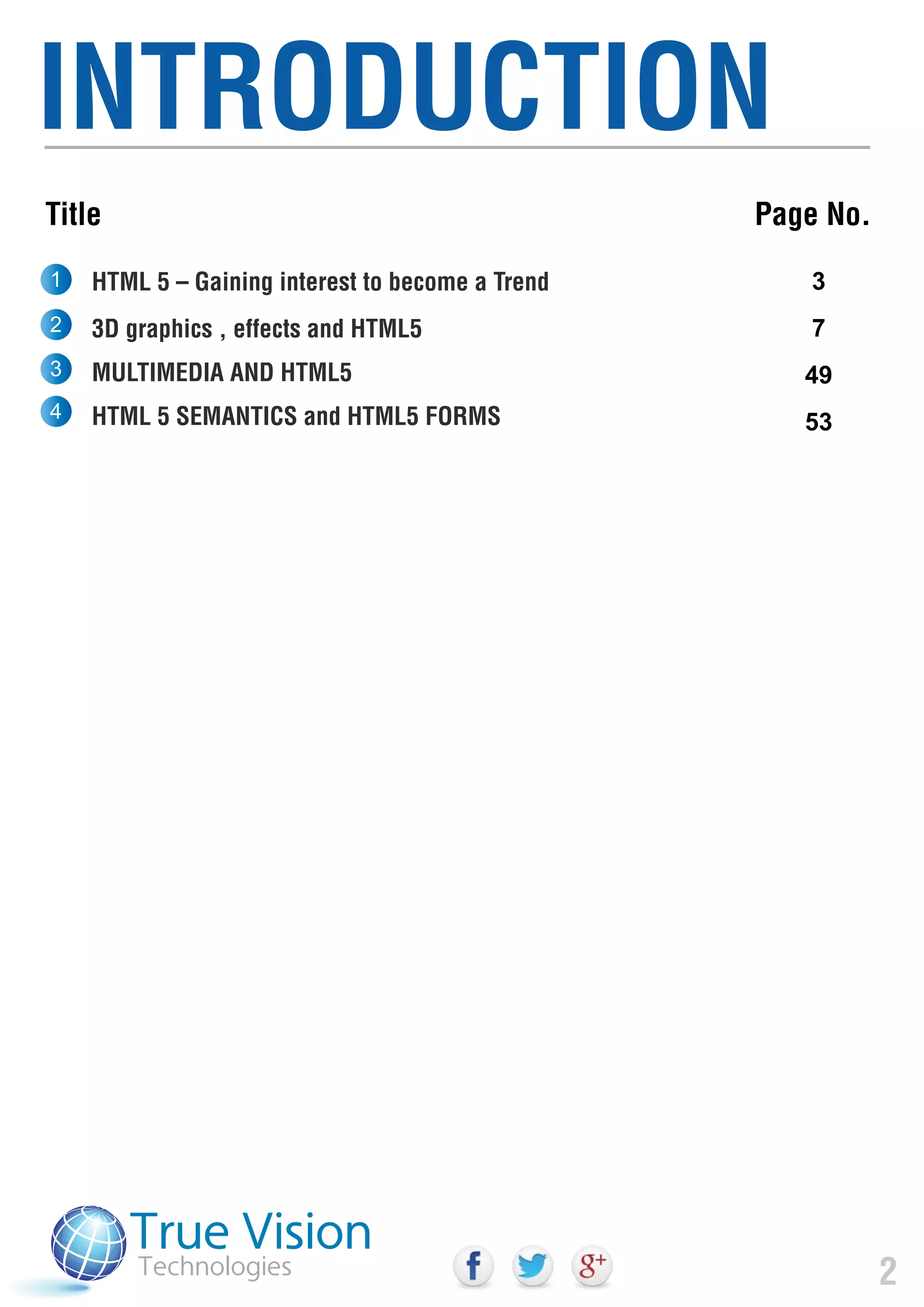 INTRODUCTION
2
HTML 5 – Gaining interest to become a Trend
3D graphics , effects and HTML5
MULTIMEDIA AND HTML5
HTML 5 SEMANTICS and HTML5 FORMS
3
7
49
53
1
2
3
4
Page No.Title
 