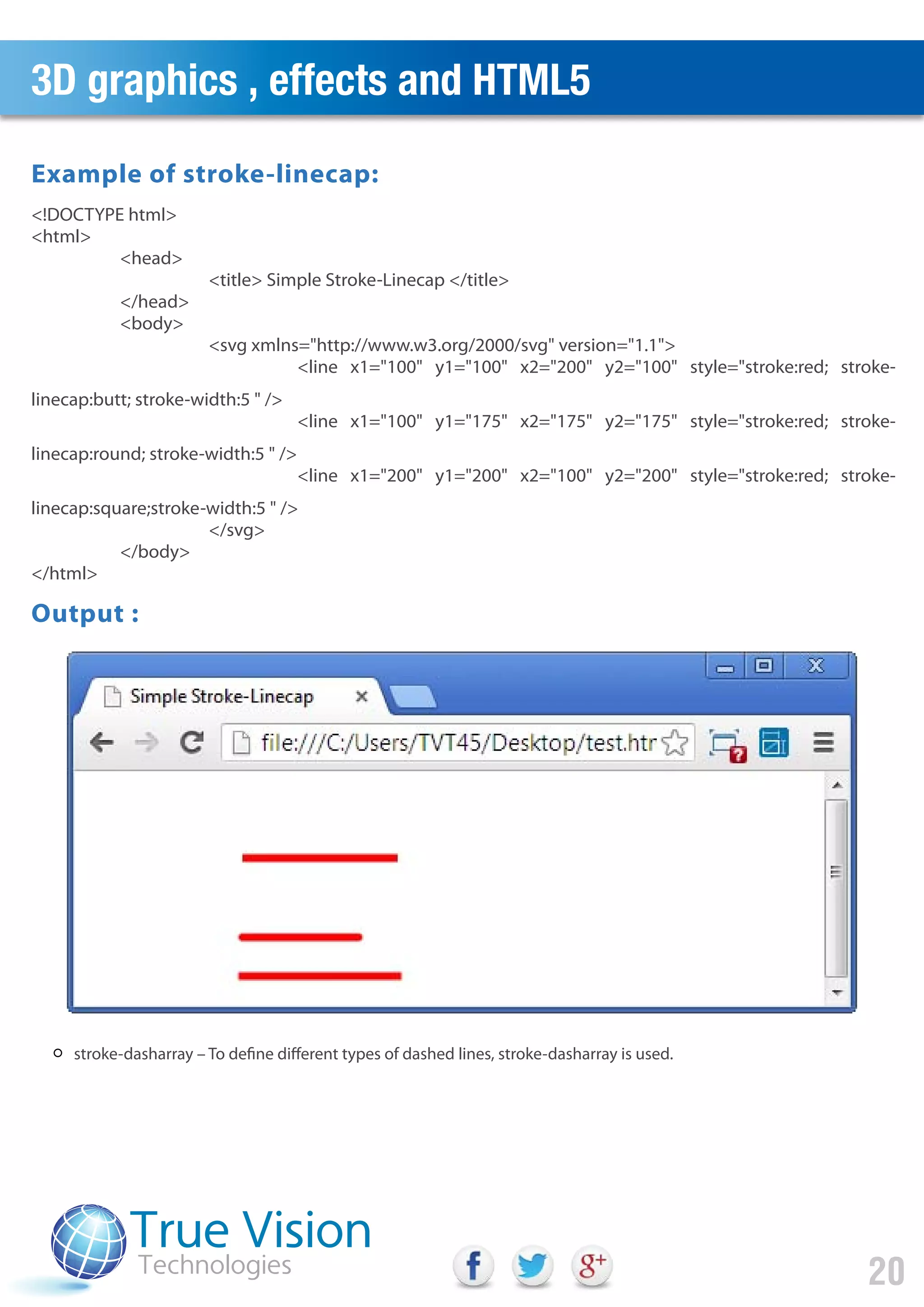 3D graphics , effects and HTML5
20
stroke-dasharray – To define different types of dashed lines, stroke-dasharray is used.
<!DOCTYPE html>
<html>
<head>
<title> Simple Stroke-Linecap </title>
</head>
<body>
<svg xmlns="http://www.w3.org/2000/svg" version="1.1">
<line x1="100" y1="100" x2="200" y2="100" style="stroke:red; stroke-
linecap:butt; stroke-width:5 " />
<line x1="100" y1="175" x2="175" y2="175" style="stroke:red; stroke-
linecap:round; stroke-width:5 " />
<line x1="200" y1="200" x2="100" y2="200" style="stroke:red; stroke-
linecap:square;stroke-width:5 " />
</svg>
</body>
</html>
Output :
Example of stroke-linecap:
 