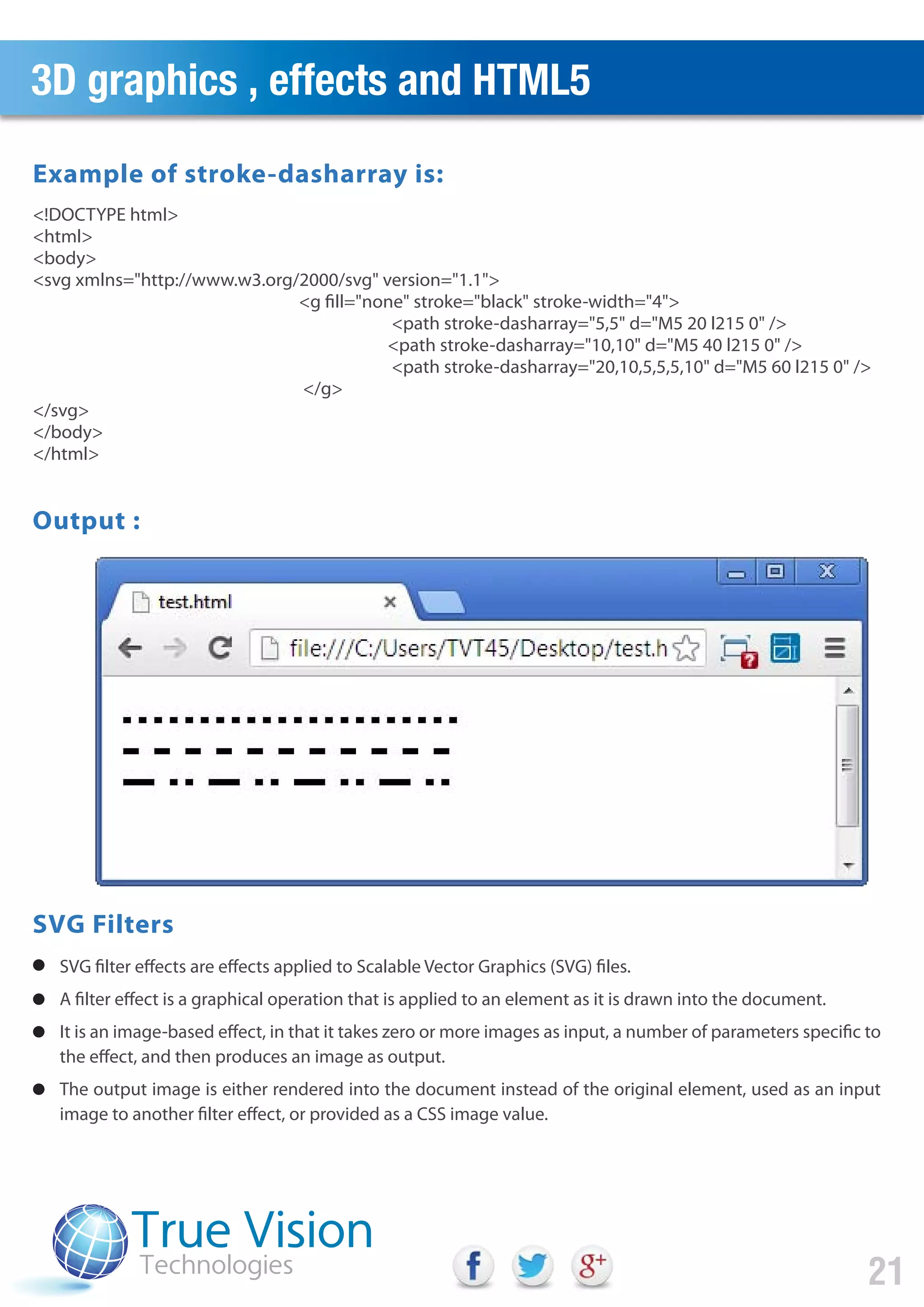 3D graphics , effects and HTML5
21
SVG filter effects are effects applied to Scalable Vector Graphics (SVG) files.
A filter effect is a graphical operation that is applied to an element as it is drawn into the document.
It is an image-based effect, in that it takes zero or more images as input, a number of parameters specific to
the effect, and then produces an image as output.
The output image is either rendered into the document instead of the original element, used as an input
image to another filter effect, or provided as a CSS image value.
<!DOCTYPE html>
<html>
<body>
<svg xmlns="http://www.w3.org/2000/svg" version="1.1">
<g fill="none" stroke="black" stroke-width="4">
<path stroke-dasharray="5,5" d="M5 20 l215 0" />
<path stroke-dasharray="10,10" d="M5 40 l215 0" />
<path stroke-dasharray="20,10,5,5,5,10" d="M5 60 l215 0" />
</g>
</svg>
</body>
</html>
Example of stroke-dasharray is:
Output :
SVG Filters
 