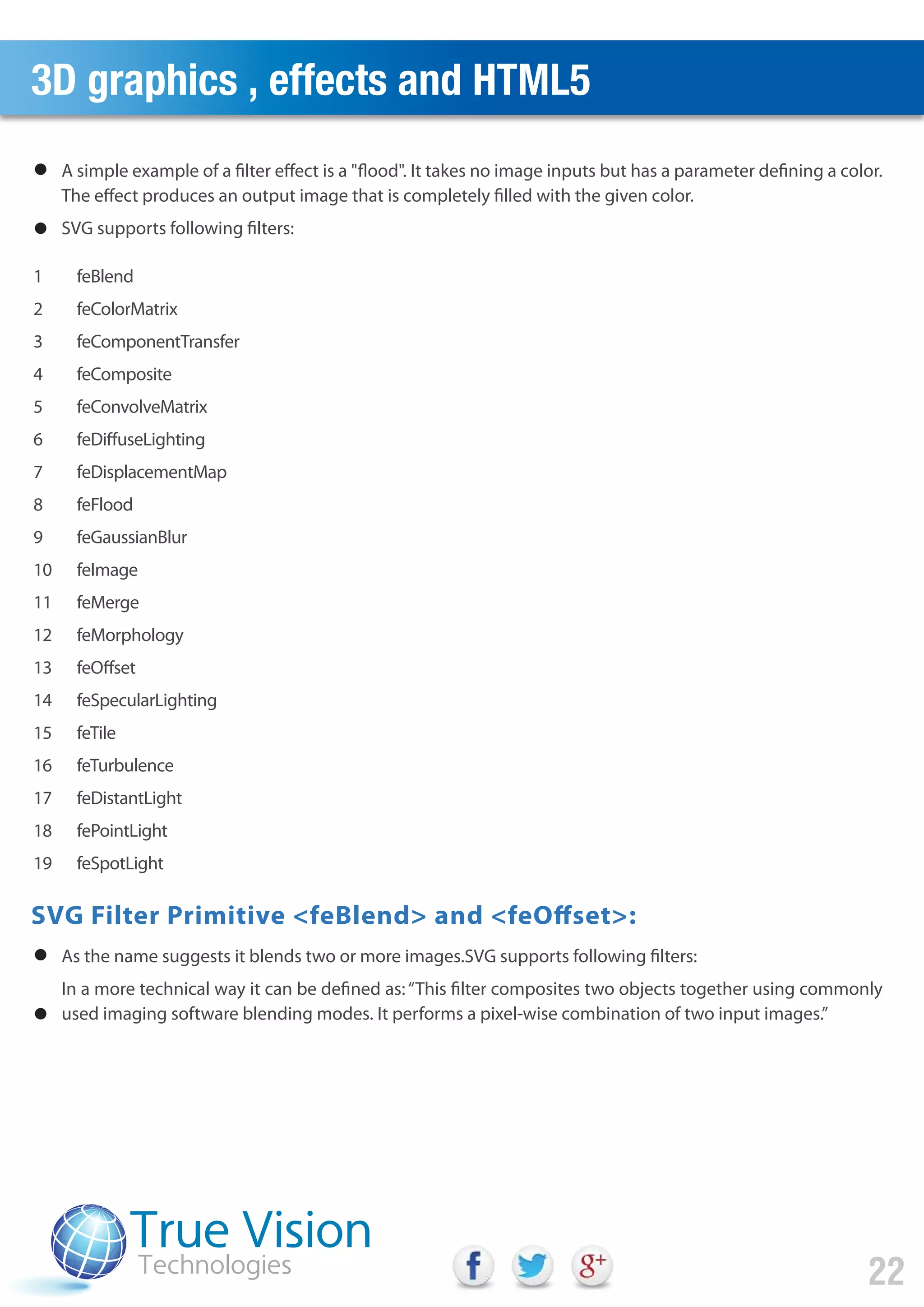 3D graphics , effects and HTML5
22
A simple example of a filter effect is a "flood". It takes no image inputs but has a parameter defining a color.
The effect produces an output image that is completely filled with the given color.
SVG supports following filters:
As the name suggests it blends two or more images.SVG supports following filters:
In a more technical way it can be defined as:“This filter composites two objects together using commonly
used imaging software blending modes. It performs a pixel-wise combination of two input images.”
feBlend
feColorMatrix
feComponentTransfer
feComposite
feConvolveMatrix
feDiffuseLighting
feDisplacementMap
feFlood
feGaussianBlur
feImage
feMerge
feMorphology
feOffset
feSpecularLighting
feTile
feTurbulence
feDistantLight
fePointLight
feSpotLight
1
2
3
4
5
6
7
8
9
10
11
12
13
14
15
16
17
18
19
SVG Filter Primitive <feBlend> and <feOffset>:
 