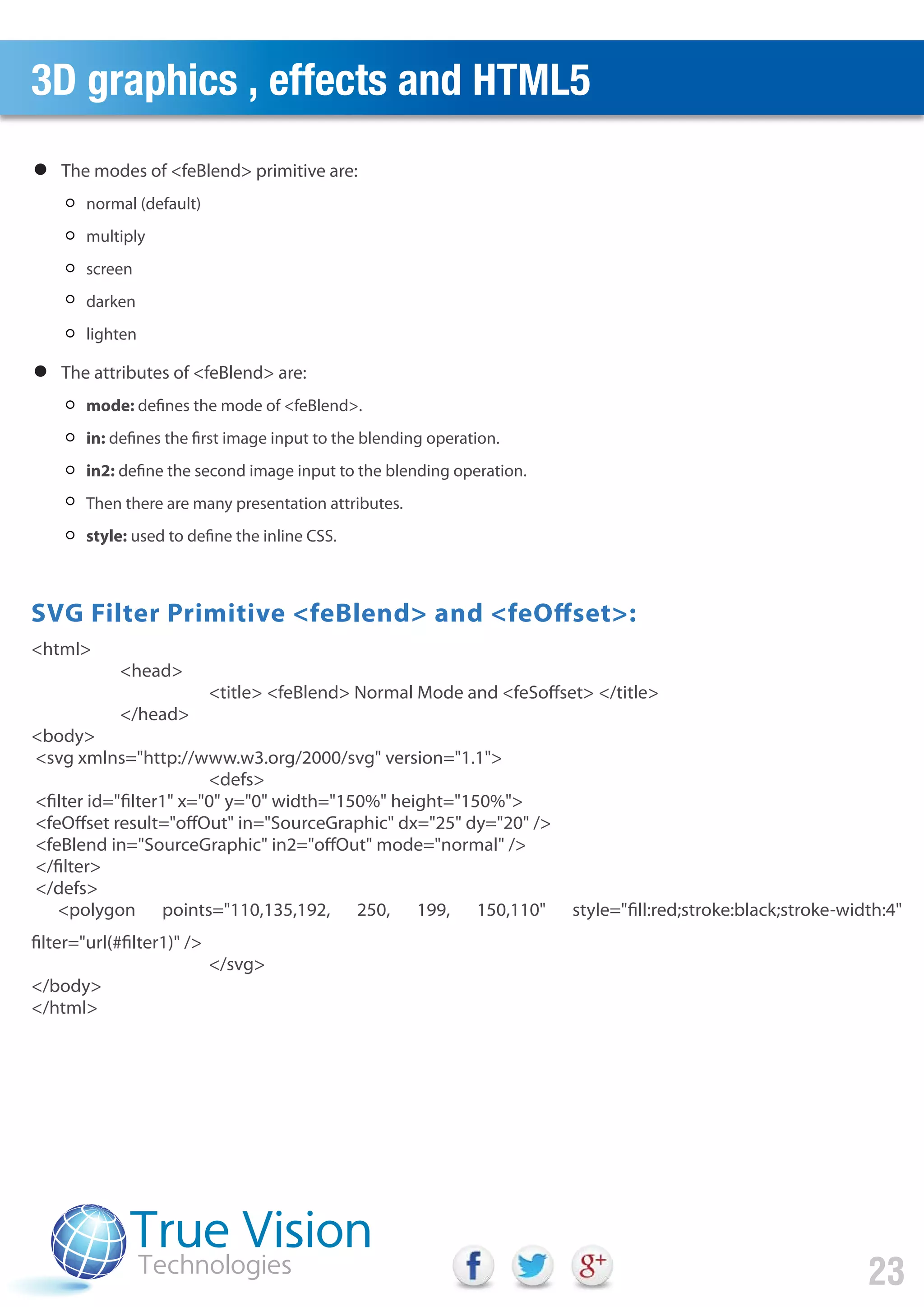 3D graphics , effects and HTML5
23
<html>
<head>
<title> <feBlend> Normal Mode and <feSoffset> </title>
</head>
<body>
<svg xmlns="http://www.w3.org/2000/svg" version="1.1">
<defs>
<filter id="filter1" x="0" y="0" width="150%" height="150%">
<feOffset result="offOut" in="SourceGraphic" dx="25" dy="20" />
<feBlend in="SourceGraphic" in2="offOut" mode="normal" />
</filter>
</defs>
<polygon points="110,135,192, 250, 199, 150,110" style="fill:red;stroke:black;stroke-width:4"
filter="url(#filter1)" />
</svg>
</body>
</html>
The modes of <feBlend> primitive are:
SVG Filter Primitive <feBlend> and <feOffset>:
normal (default)
multiply
screen
darken
lighten
The attributes of <feBlend> are:
mode: defines the mode of <feBlend>.
in: defines the first image input to the blending operation.
in2: define the second image input to the blending operation.
Then there are many presentation attributes.
style: used to define the inline CSS.
 