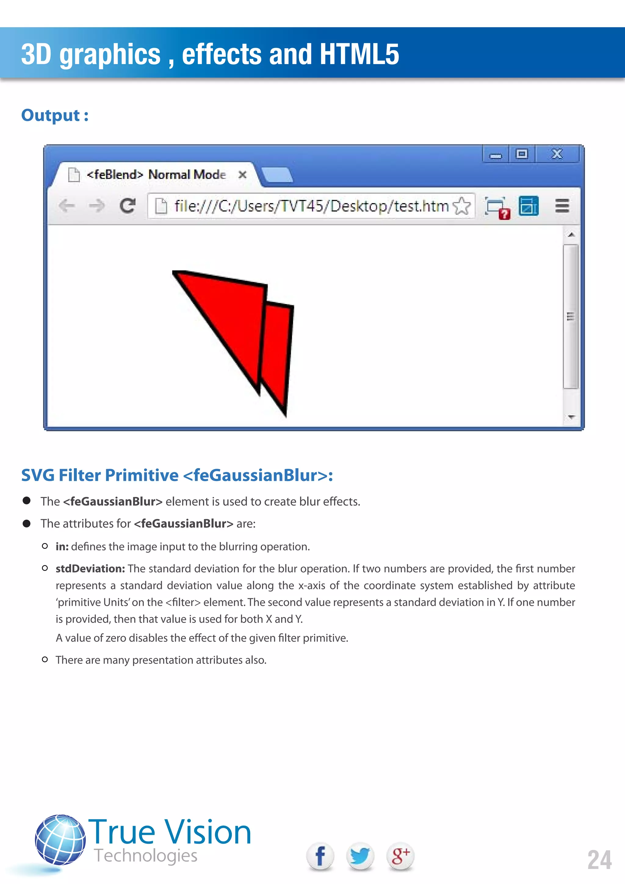 3D graphics , effects and HTML5
24
Output :
SVG Filter Primitive <feGaussianBlur>:
The <feGaussianBlur> element is used to create blur effects.
The attributes for <feGaussianBlur> are:
in: defines the image input to the blurring operation.
stdDeviation: The standard deviation for the blur operation. If two numbers are provided, the first number
represents a standard deviation value along the x-axis of the coordinate system established by attribute
‘primitive Units’on the <filter> element. The second value represents a standard deviation in Y. If one number
is provided, then that value is used for both X and Y.
A value of zero disables the effect of the given filter primitive.
There are many presentation attributes also.
 