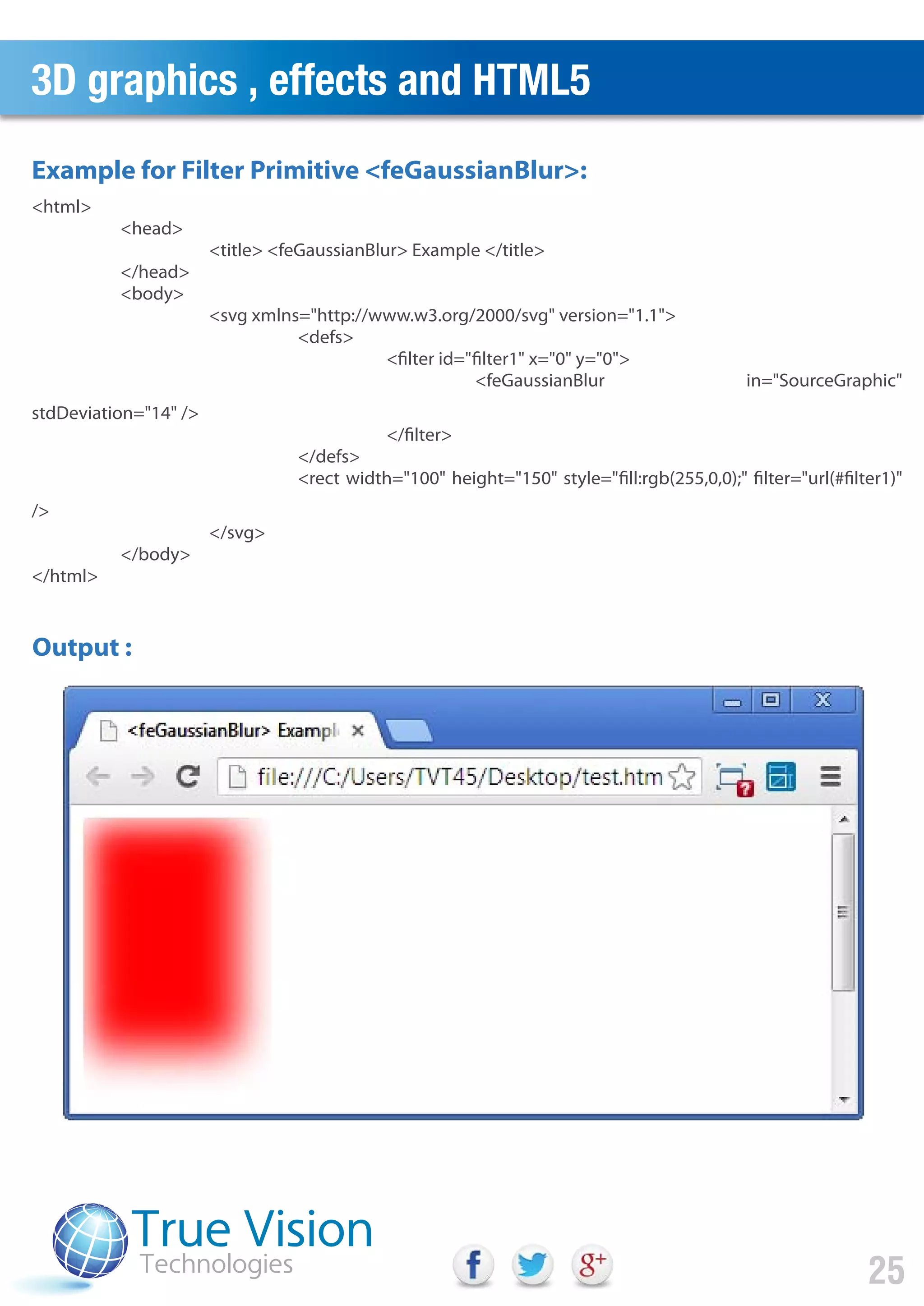 3D graphics , effects and HTML5
25
Output :
Example for Filter Primitive <feGaussianBlur>:
<html>
<head>
<title> <feGaussianBlur> Example </title>
</head>
<body>
<svg xmlns="http://www.w3.org/2000/svg" version="1.1">
<defs>
<filter id="filter1" x="0" y="0">
<feGaussianBlur in="SourceGraphic"
stdDeviation="14" />
</filter>
</defs>
<rect width="100" height="150" style="fill:rgb(255,0,0);" filter="url(#filter1)"
/>
</svg>
</body>
</html>
 