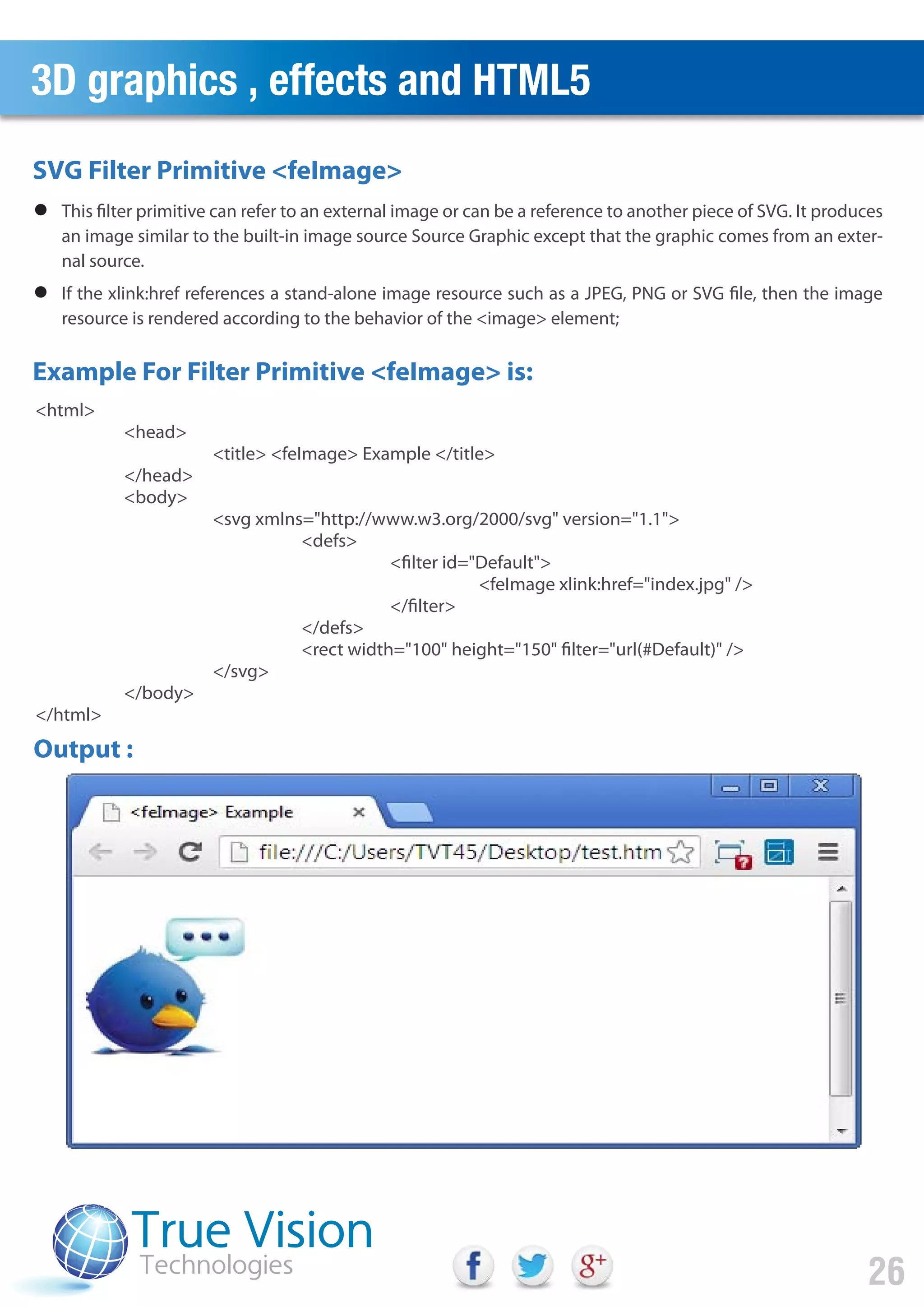 3D graphics , effects and HTML5
26
Output :
SVG Filter Primitive <feImage>
Example For Filter Primitive <feImage> is:
This filter primitive can refer to an external image or can be a reference to another piece of SVG. It produces
an image similar to the built-in image source Source Graphic except that the graphic comes from an exter-
nal source.
If the xlink:href references a stand-alone image resource such as a JPEG, PNG or SVG file, then the image
resource is rendered according to the behavior of the <image> element;
<html>
<head>
<title> <feImage> Example </title>
</head>
<body>
<svg xmlns="http://www.w3.org/2000/svg" version="1.1">
<defs>
<filter id="Default">
<feImage xlink:href="index.jpg" />
</filter>
</defs>
<rect width="100" height="150" filter="url(#Default)" />
</svg>
</body>
</html>
 