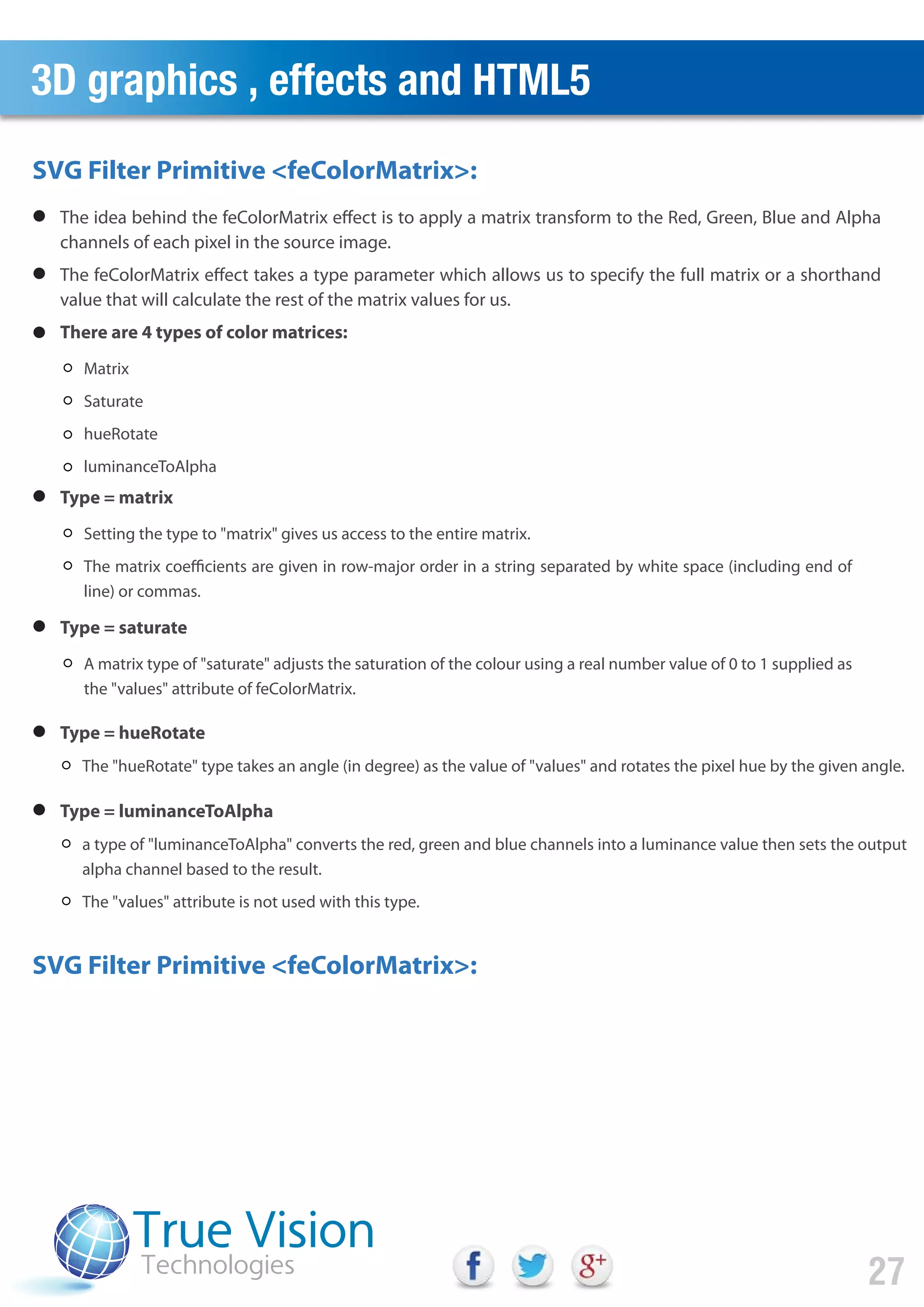 3D graphics , effects and HTML5
27
SVG Filter Primitive <feColorMatrix>:
SVG Filter Primitive <feColorMatrix>:
The idea behind the feColorMatrix effect is to apply a matrix transform to the Red, Green, Blue and Alpha
channels of each pixel in the source image.
The feColorMatrix effect takes a type parameter which allows us to specify the full matrix or a shorthand
value that will calculate the rest of the matrix values for us.
There are 4 types of color matrices:
Type = matrix
Matrix
Saturate
hueRotate
luminanceToAlpha
Setting the type to "matrix" gives us access to the entire matrix.
The matrix coefficients are given in row-major order in a string separated by white space (including end of
line) or commas.
Type = saturate
A matrix type of "saturate" adjusts the saturation of the colour using a real number value of 0 to 1 supplied as
the "values" attribute of feColorMatrix.
Type = hueRotate
The "hueRotate" type takes an angle (in degree) as the value of "values" and rotates the pixel hue by the given angle.
Type = luminanceToAlpha
a type of "luminanceToAlpha" converts the red, green and blue channels into a luminance value then sets the output
alpha channel based to the result.
The "values" attribute is not used with this type.
 