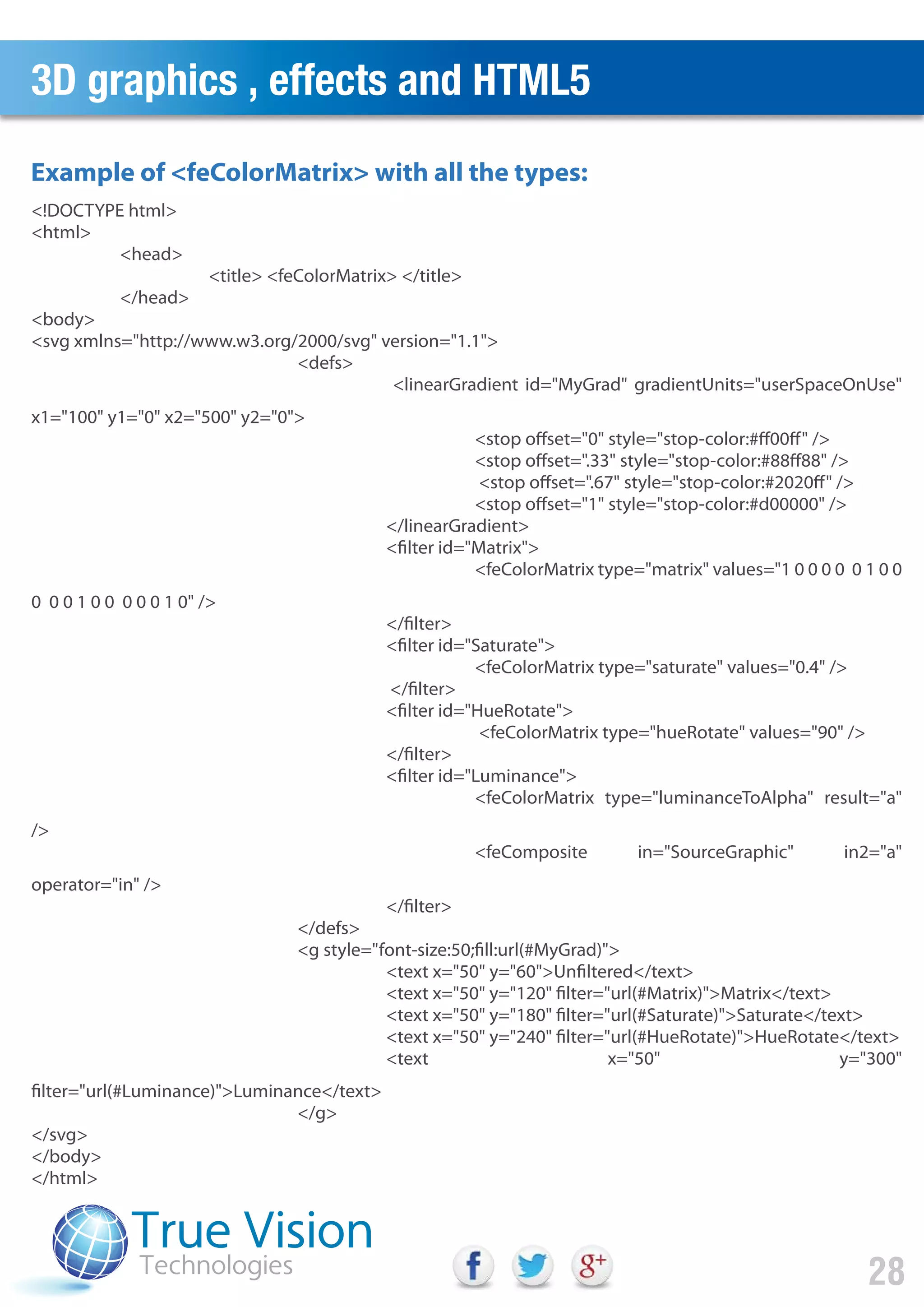 3D graphics , effects and HTML5
28
Example of <feColorMatrix> with all the types:
<!DOCTYPE html>
<html>
<head>
<title> <feColorMatrix> </title>
</head>
<body>
<svg xmlns="http://www.w3.org/2000/svg" version="1.1">
<defs>
<linearGradient id="MyGrad" gradientUnits="userSpaceOnUse"
x1="100" y1="0" x2="500" y2="0">
<stop offset="0" style="stop-color:#ff00ff" />
<stop offset=".33" style="stop-color:#88ff88" />
<stop offset=".67" style="stop-color:#2020ff" />
<stop offset="1" style="stop-color:#d00000" />
</linearGradient>
<filter id="Matrix">
<feColorMatrix type="matrix" values="1 0 0 0 0 0 1 0 0
0 0 0 1 0 0 0 0 0 1 0" />
</filter>
<filter id="Saturate">
<feColorMatrix type="saturate" values="0.4" />
</filter>
<filter id="HueRotate">
<feColorMatrix type="hueRotate" values="90" />
</filter>
<filter id="Luminance">
<feColorMatrix type="luminanceToAlpha" result="a"
/>
<feComposite in="SourceGraphic" in2="a"
operator="in" />
</filter>
</defs>
<g style="font-size:50;fill:url(#MyGrad)">
<text x="50" y="60">Unfiltered</text>
<text x="50" y="120" filter="url(#Matrix)">Matrix</text>
<text x="50" y="180" filter="url(#Saturate)">Saturate</text>
<text x="50" y="240" filter="url(#HueRotate)">HueRotate</text>
<text x="50" y="300"
filter="url(#Luminance)">Luminance</text>
</g>
</svg>
</body>
</html>
 