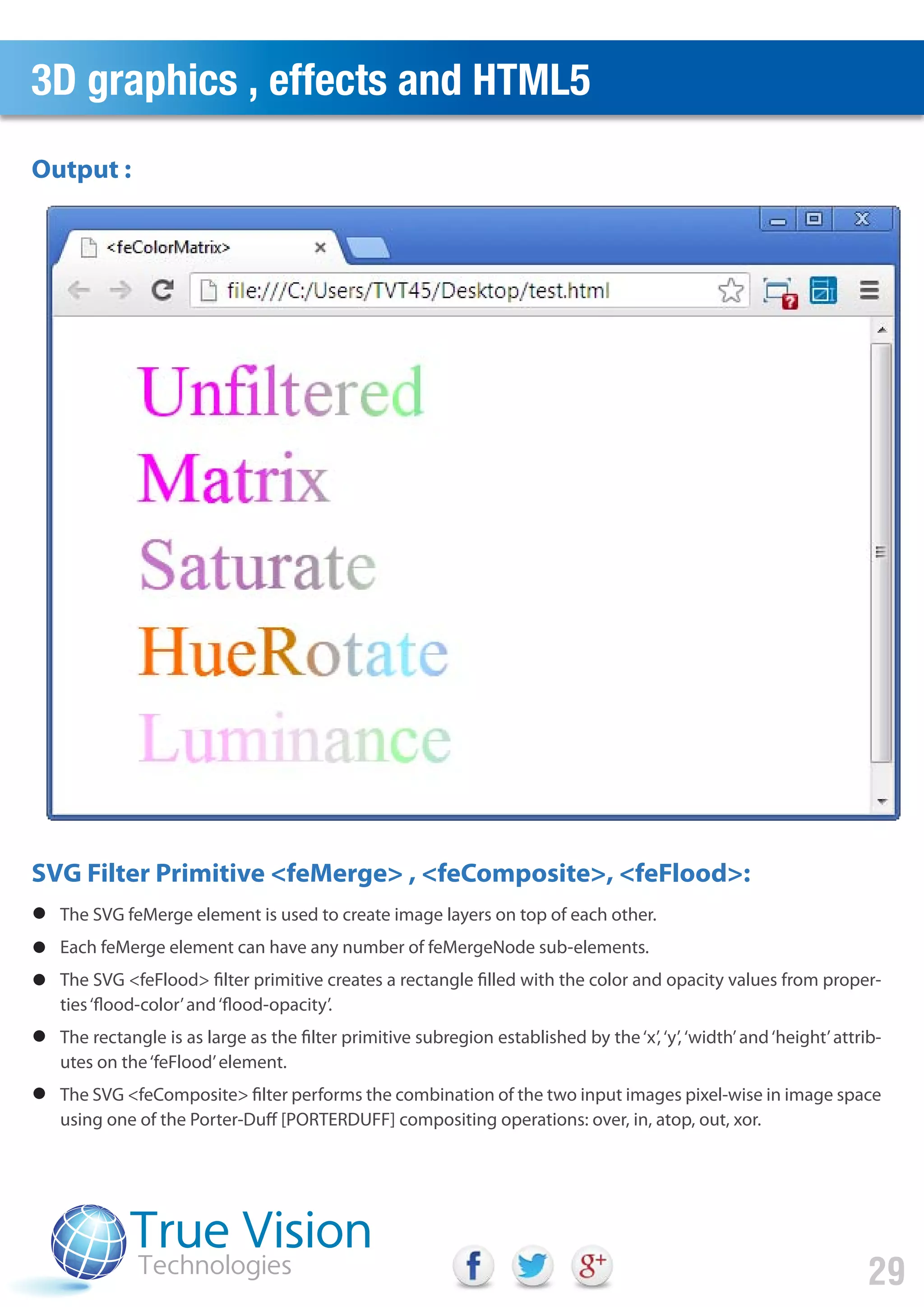 3D graphics , effects and HTML5
29
Output :
SVG Filter Primitive <feMerge> , <feComposite>, <feFlood>:
The SVG feMerge element is used to create image layers on top of each other.
Each feMerge element can have any number of feMergeNode sub-elements.
The SVG <feFlood> filter primitive creates a rectangle filled with the color and opacity values from proper-
ties‘flood-color’and‘flood-opacity’.
The rectangle is as large as the filter primitive subregion established by the‘x’,‘y’,‘width’and‘height’attrib-
utes on the‘feFlood’element.
The SVG <feComposite> filter performs the combination of the two input images pixel-wise in image space
using one of the Porter-Duff [PORTERDUFF] compositing operations: over, in, atop, out, xor.
 