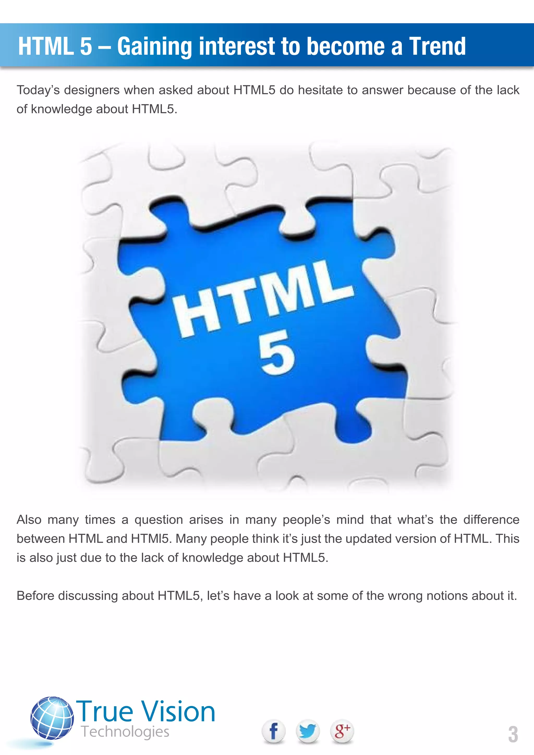 HTML 5 – Gaining interest to become a Trend
Today’s designers when asked about HTML5 do hesitate to answer because of the lack
of knowledge about HTML5.
Also many times a question arises in many people’s mind that what’s the difference
between HTML and HTMl5. Many people think it’s just the updated version of HTML. This
is also just due to the lack of knowledge about HTML5.
Before discussing about HTML5, let’s have a look at some of the wrong notions about it.
3
 
