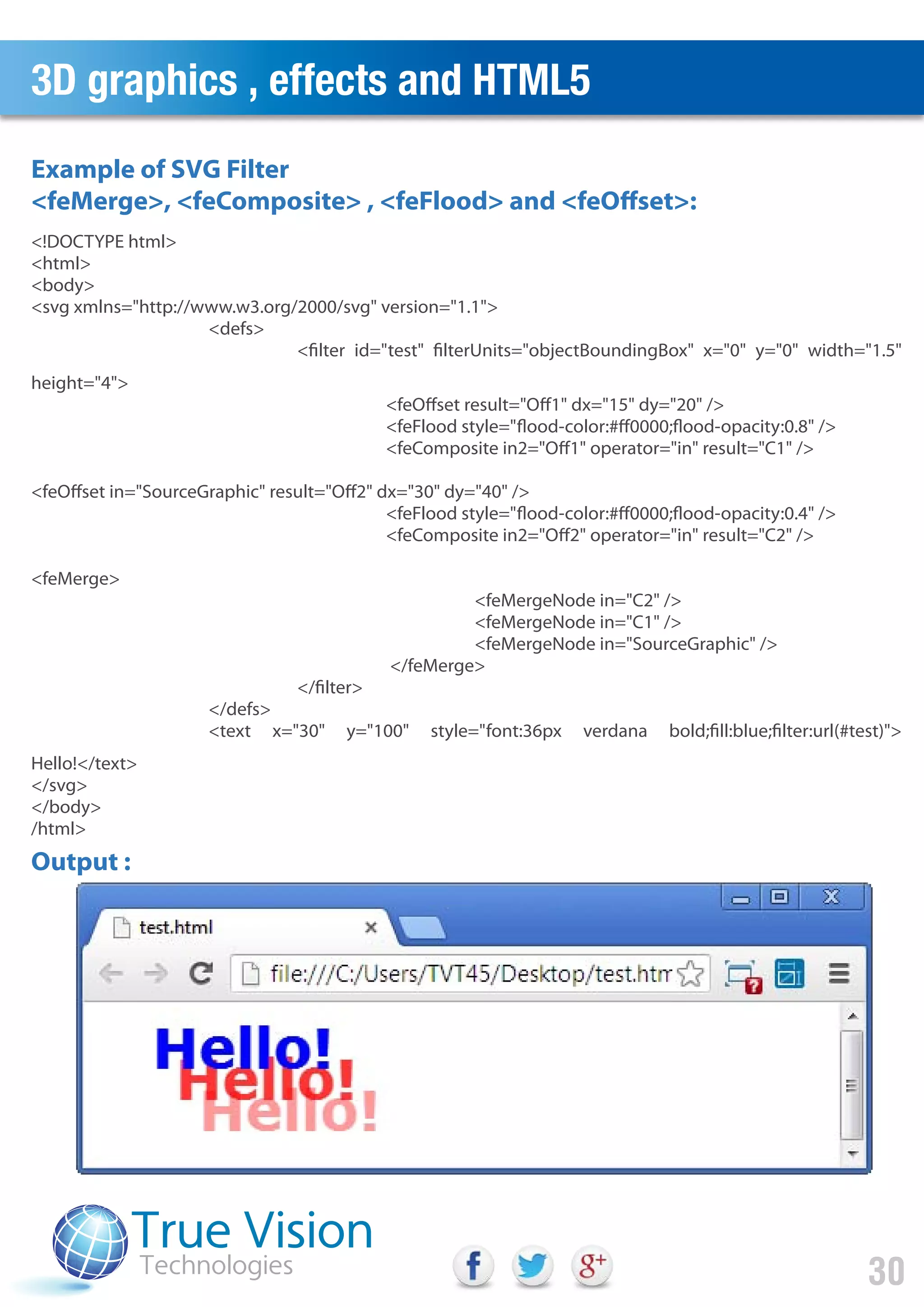3D graphics , effects and HTML5
30
<!DOCTYPE html>
<html>
<body>
<svg xmlns="http://www.w3.org/2000/svg" version="1.1">
<defs>
<filter id="test" filterUnits="objectBoundingBox" x="0" y="0" width="1.5"
height="4">
<feOffset result="Off1" dx="15" dy="20" />
<feFlood style="flood-color:#ff0000;flood-opacity:0.8" />
<feComposite in2="Off1" operator="in" result="C1" />
<feOffset in="SourceGraphic" result="Off2" dx="30" dy="40" />
<feFlood style="flood-color:#ff0000;flood-opacity:0.4" />
<feComposite in2="Off2" operator="in" result="C2" />
<feMerge>
<feMergeNode in="C2" />
<feMergeNode in="C1" />
<feMergeNode in="SourceGraphic" />
</feMerge>
</filter>
</defs>
<text x="30" y="100" style="font:36px verdana bold;fill:blue;filter:url(#test)">
Hello!</text>
</svg>
</body>
/html>
Example of SVG Filter
<feMerge>, <feComposite> , <feFlood> and <feOffset>:
Output :
 