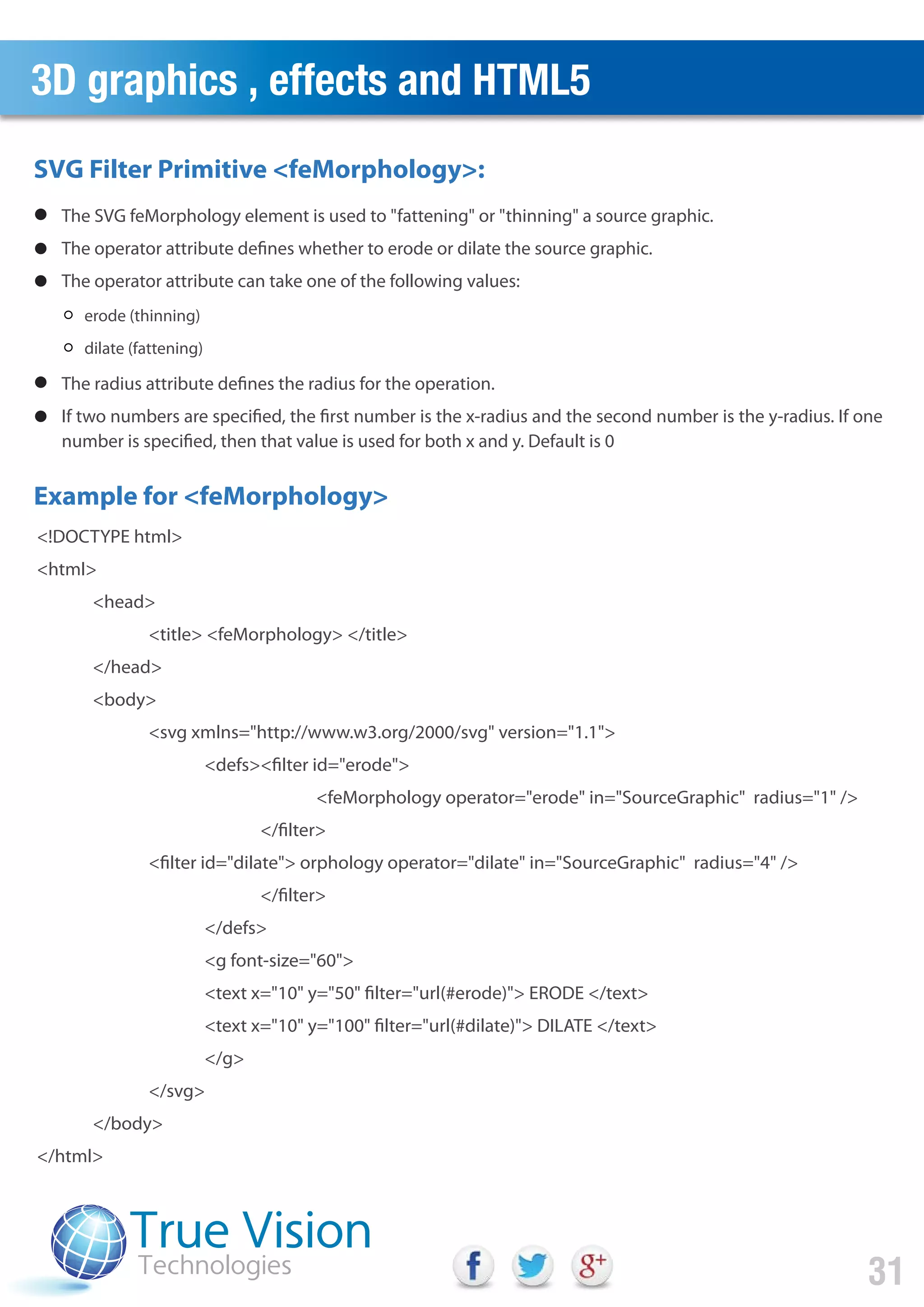 3D graphics , effects and HTML5
31
erode (thinning)
dilate (fattening)
<!DOCTYPE html>
<html>
<head>
<title> <feMorphology> </title>
</head>
<body>
<svg xmlns="http://www.w3.org/2000/svg" version="1.1">
<defs><filter id="erode">
<feMorphology operator="erode" in="SourceGraphic" radius="1" />
</filter>
<filter id="dilate"> orphology operator="dilate" in="SourceGraphic" radius="4" />
</filter>
</defs>
<g font-size="60">
<text x="10" y="50" filter="url(#erode)"> ERODE </text>
<text x="10" y="100" filter="url(#dilate)"> DILATE </text>
</g>
</svg>
</body>
</html>
SVG Filter Primitive <feMorphology>:
Example for <feMorphology>
The SVG feMorphology element is used to "fattening" or "thinning" a source graphic.
The operator attribute defines whether to erode or dilate the source graphic.
The operator attribute can take one of the following values:
The radius attribute defines the radius for the operation.
If two numbers are specified, the first number is the x-radius and the second number is the y-radius. If one
number is specified, then that value is used for both x and y. Default is 0
 