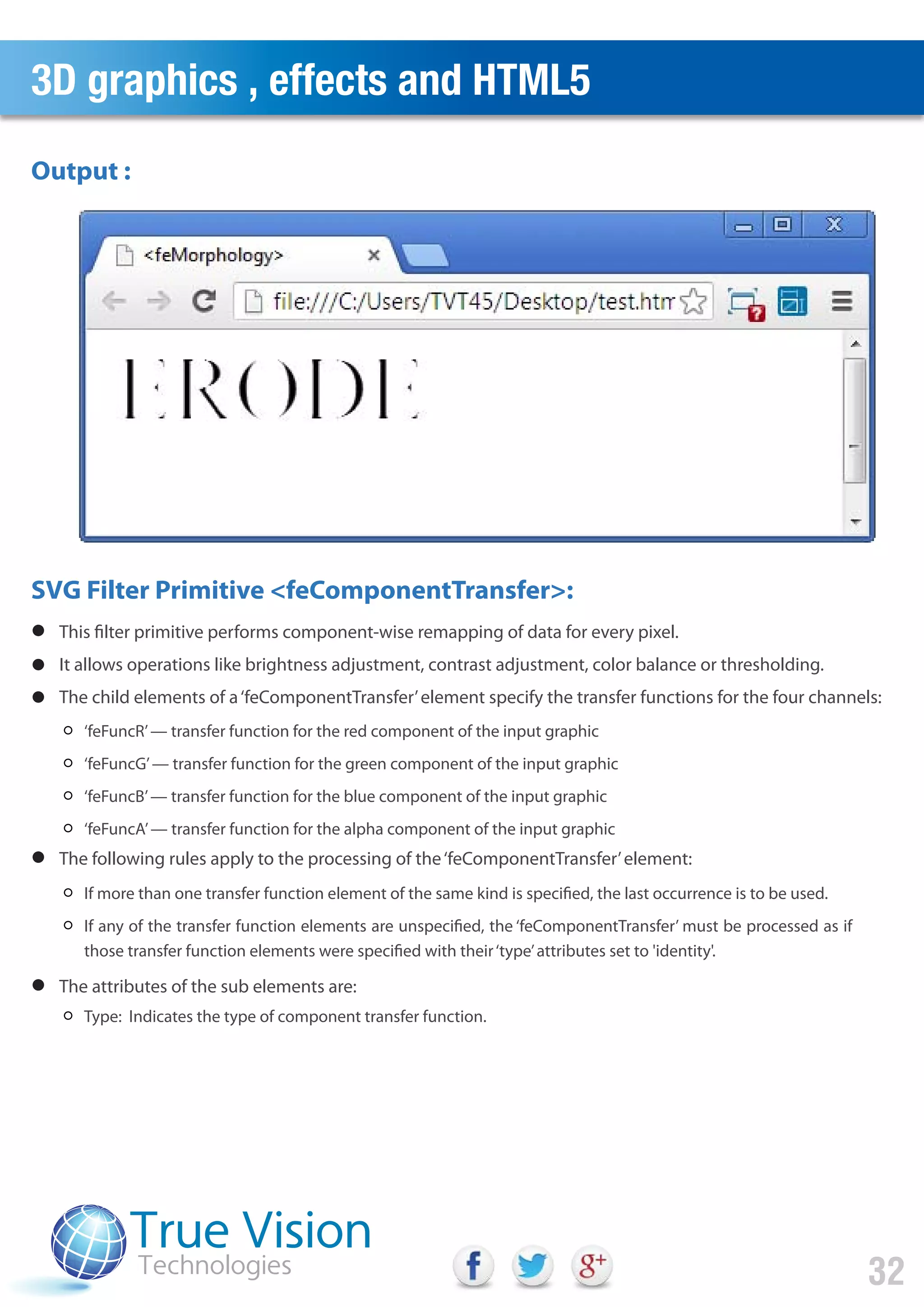 3D graphics , effects and HTML5
32
‘feFuncR’— transfer function for the red component of the input graphic
‘feFuncG’— transfer function for the green component of the input graphic
‘feFuncB’— transfer function for the blue component of the input graphic
‘feFuncA’— transfer function for the alpha component of the input graphic
If more than one transfer function element of the same kind is specified, the last occurrence is to be used.
If any of the transfer function elements are unspecified, the ‘feComponentTransfer’ must be processed as if
those transfer function elements were specified with their‘type’attributes set to 'identity'.
Type: Indicates the type of component transfer function.
This filter primitive performs component-wise remapping of data for every pixel.
It allows operations like brightness adjustment, contrast adjustment, color balance or thresholding.
The child elements of a‘feComponentTransfer’element specify the transfer functions for the four channels:
The following rules apply to the processing of the‘feComponentTransfer’element:
The attributes of the sub elements are:
Output :
SVG Filter Primitive <feComponentTransfer>:
 