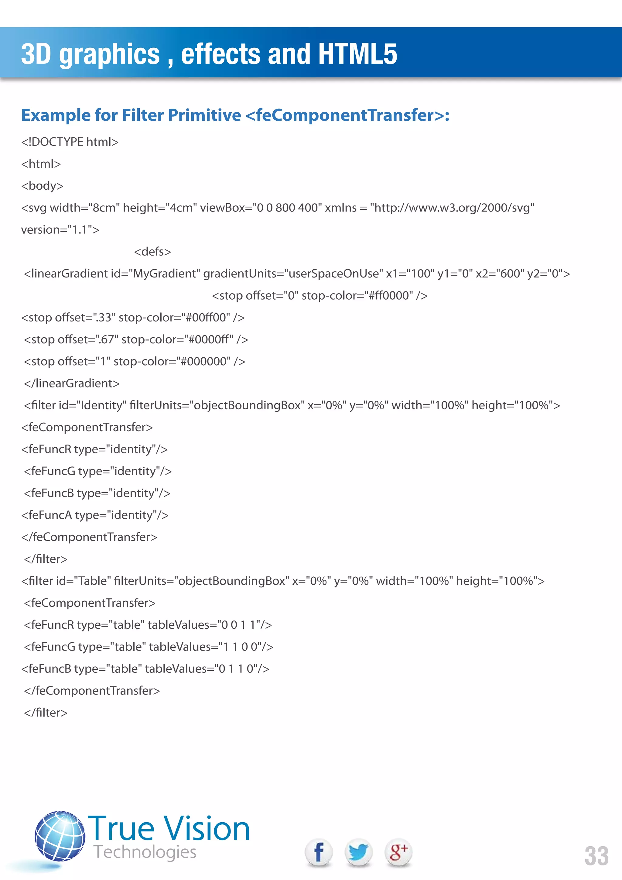 3D graphics , effects and HTML5
33
<!DOCTYPE html>
<html>
<body>
<svg width="8cm" height="4cm" viewBox="0 0 800 400" xmlns = "http://www.w3.org/2000/svg"
version="1.1">
<defs>
<linearGradient id="MyGradient" gradientUnits="userSpaceOnUse" x1="100" y1="0" x2="600" y2="0">
<stop offset="0" stop-color="#ff0000" />
<stop offset=".33" stop-color="#00ff00" />
<stop offset=".67" stop-color="#0000ff" />
<stop offset="1" stop-color="#000000" />
</linearGradient>
<filter id="Identity" filterUnits="objectBoundingBox" x="0%" y="0%" width="100%" height="100%">
<feComponentTransfer>
<feFuncR type="identity"/>
<feFuncG type="identity"/>
<feFuncB type="identity"/>
<feFuncA type="identity"/>
</feComponentTransfer>
</filter>
<filter id="Table" filterUnits="objectBoundingBox" x="0%" y="0%" width="100%" height="100%">
<feComponentTransfer>
<feFuncR type="table" tableValues="0 0 1 1"/>
<feFuncG type="table" tableValues="1 1 0 0"/>
<feFuncB type="table" tableValues="0 1 1 0"/>
</feComponentTransfer>
</filter>
Example for Filter Primitive <feComponentTransfer>:
 