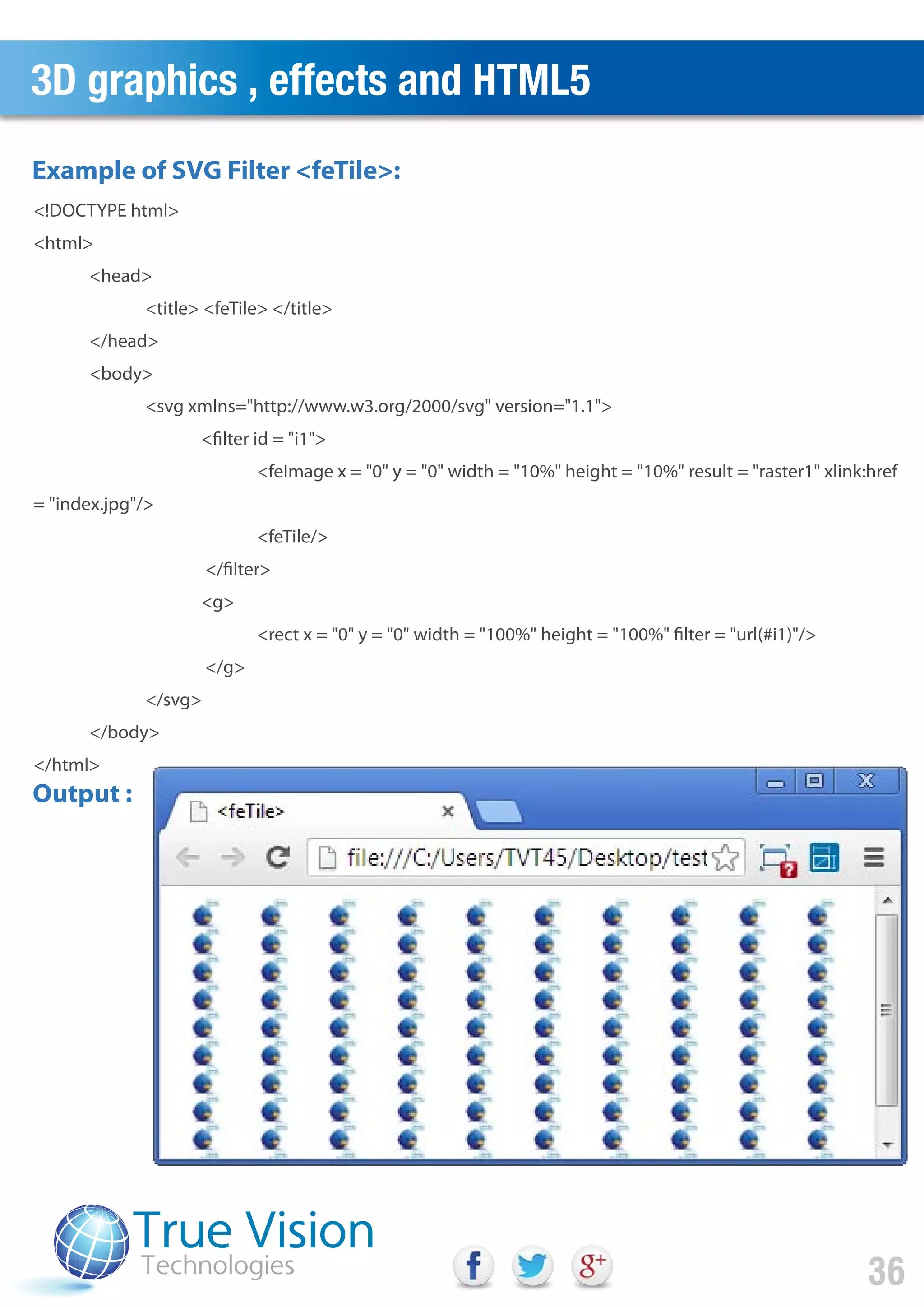 3D graphics , effects and HTML5
36
<!DOCTYPE html>
<html>
<head>
<title> <feTile> </title>
</head>
<body>
<svg xmlns="http://www.w3.org/2000/svg" version="1.1">
<filter id = "i1">
<feImage x = "0" y = "0" width = "10%" height = "10%" result = "raster1" xlink:href
= "index.jpg"/>
<feTile/>
</filter>
<g>
<rect x = "0" y = "0" width = "100%" height = "100%" filter = "url(#i1)"/>
</g>
</svg>
</body>
</html>
Example of SVG Filter <feTile>:
Output :
 