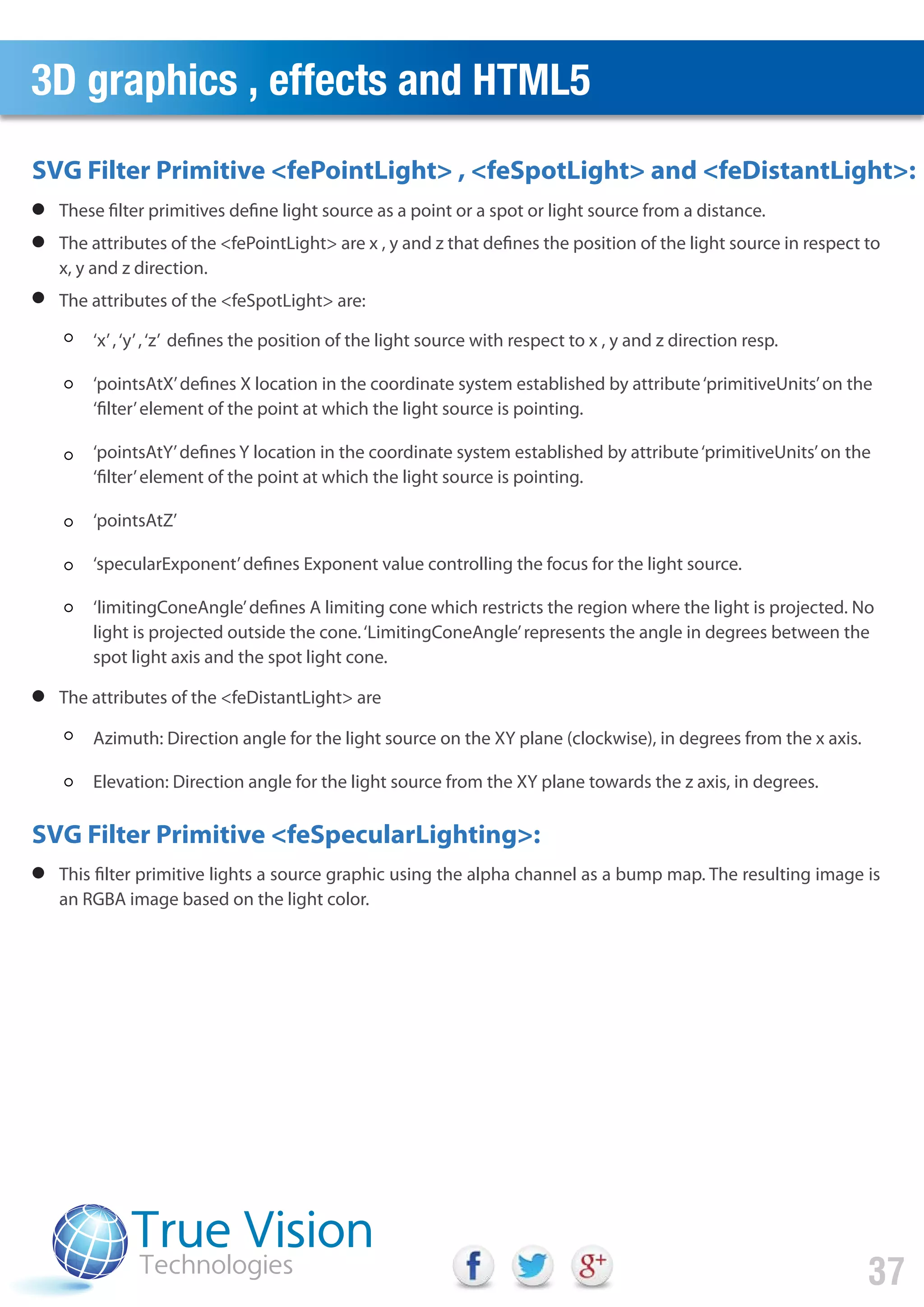 3D graphics , effects and HTML5
37
These filter primitives define light source as a point or a spot or light source from a distance.
The attributes of the <fePointLight> are x , y and z that defines the position of the light source in respect to
x, y and z direction.
The attributes of the <feSpotLight> are:
The attributes of the <feDistantLight> are
This filter primitive lights a source graphic using the alpha channel as a bump map. The resulting image is
an RGBA image based on the light color.
SVG Filter Primitive <fePointLight> , <feSpotLight> and <feDistantLight>:
SVG Filter Primitive <feSpecularLighting>:
‘x’,‘y’,‘z’ defines the position of the light source with respect to x , y and z direction resp.
‘pointsAtX’defines X location in the coordinate system established by attribute‘primitiveUnits’on the
‘filter’element of the point at which the light source is pointing.
‘pointsAtY’defines Y location in the coordinate system established by attribute‘primitiveUnits’on the
‘filter’element of the point at which the light source is pointing.
‘pointsAtZ’
‘specularExponent’defines Exponent value controlling the focus for the light source.
‘limitingConeAngle’defines A limiting cone which restricts the region where the light is projected. No
light is projected outside the cone.‘LimitingConeAngle’represents the angle in degrees between the
spot light axis and the spot light cone.
Azimuth: Direction angle for the light source on the XY plane (clockwise), in degrees from the x axis.
Elevation: Direction angle for the light source from the XY plane towards the z axis, in degrees.
 