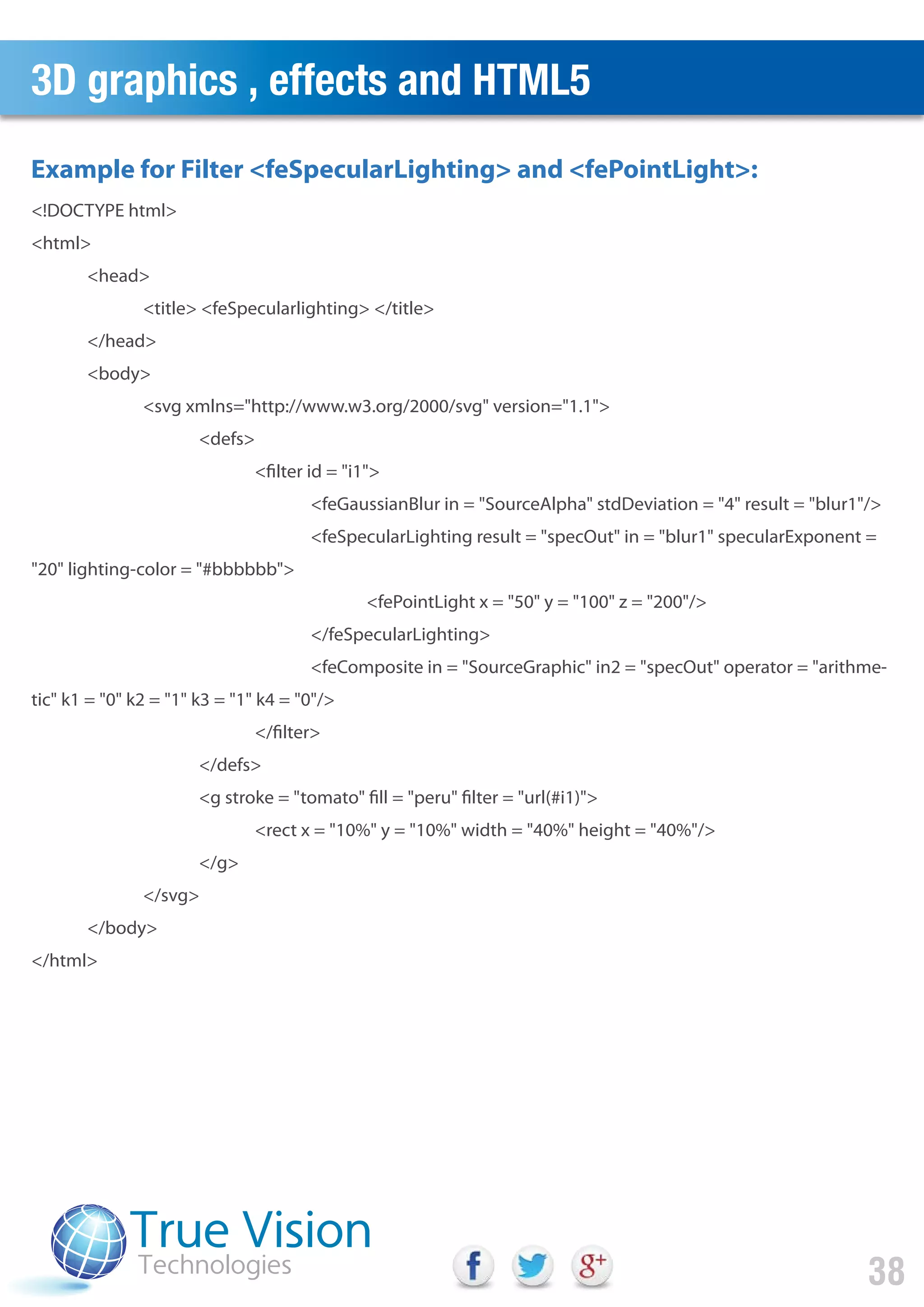3D graphics , effects and HTML5
38
<!DOCTYPE html>
<html>
<head>
<title> <feSpecularlighting> </title>
</head>
<body>
<svg xmlns="http://www.w3.org/2000/svg" version="1.1">
<defs>
<filter id = "i1">
<feGaussianBlur in = "SourceAlpha" stdDeviation = "4" result = "blur1"/>
<feSpecularLighting result = "specOut" in = "blur1" specularExponent =
"20" lighting-color = "#bbbbbb">
<fePointLight x = "50" y = "100" z = "200"/>
</feSpecularLighting>
<feComposite in = "SourceGraphic" in2 = "specOut" operator = "arithme-
tic" k1 = "0" k2 = "1" k3 = "1" k4 = "0"/>
</filter>
</defs>
<g stroke = "tomato" fill = "peru" filter = "url(#i1)">
<rect x = "10%" y = "10%" width = "40%" height = "40%"/>
</g>
</svg>
</body>
</html>
Example for Filter <feSpecularLighting> and <fePointLight>:
 