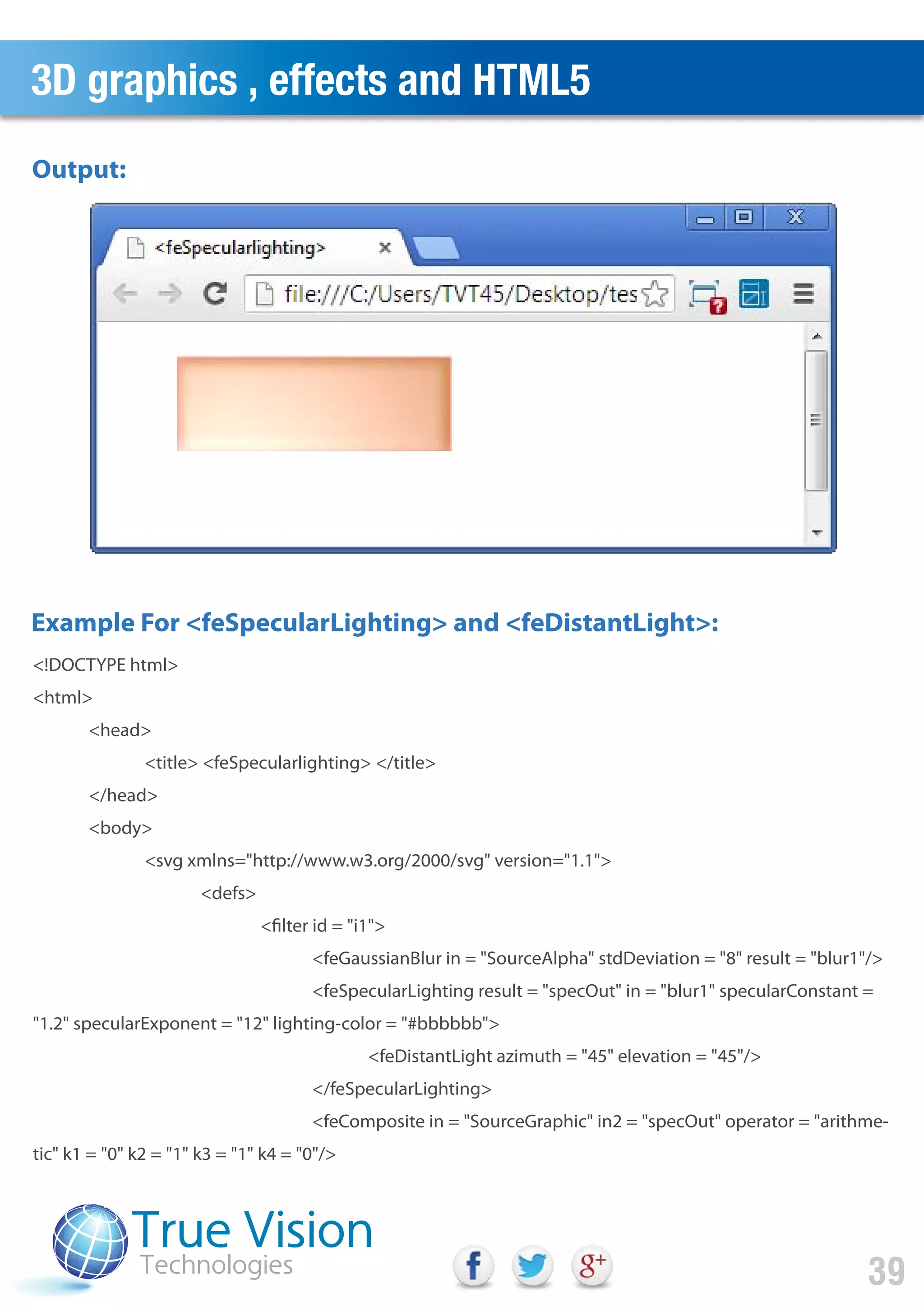 3D graphics , effects and HTML5
39
<!DOCTYPE html>
<html>
<head>
<title> <feSpecularlighting> </title>
</head>
<body>
<svg xmlns="http://www.w3.org/2000/svg" version="1.1">
<defs>
<filter id = "i1">
<feGaussianBlur in = "SourceAlpha" stdDeviation = "8" result = "blur1"/>
<feSpecularLighting result = "specOut" in = "blur1" specularConstant =
"1.2" specularExponent = "12" lighting-color = "#bbbbbb">
<feDistantLight azimuth = "45" elevation = "45"/>
</feSpecularLighting>
<feComposite in = "SourceGraphic" in2 = "specOut" operator = "arithme-
tic" k1 = "0" k2 = "1" k3 = "1" k4 = "0"/>
Example For <feSpecularLighting> and <feDistantLight>:
Output:
 