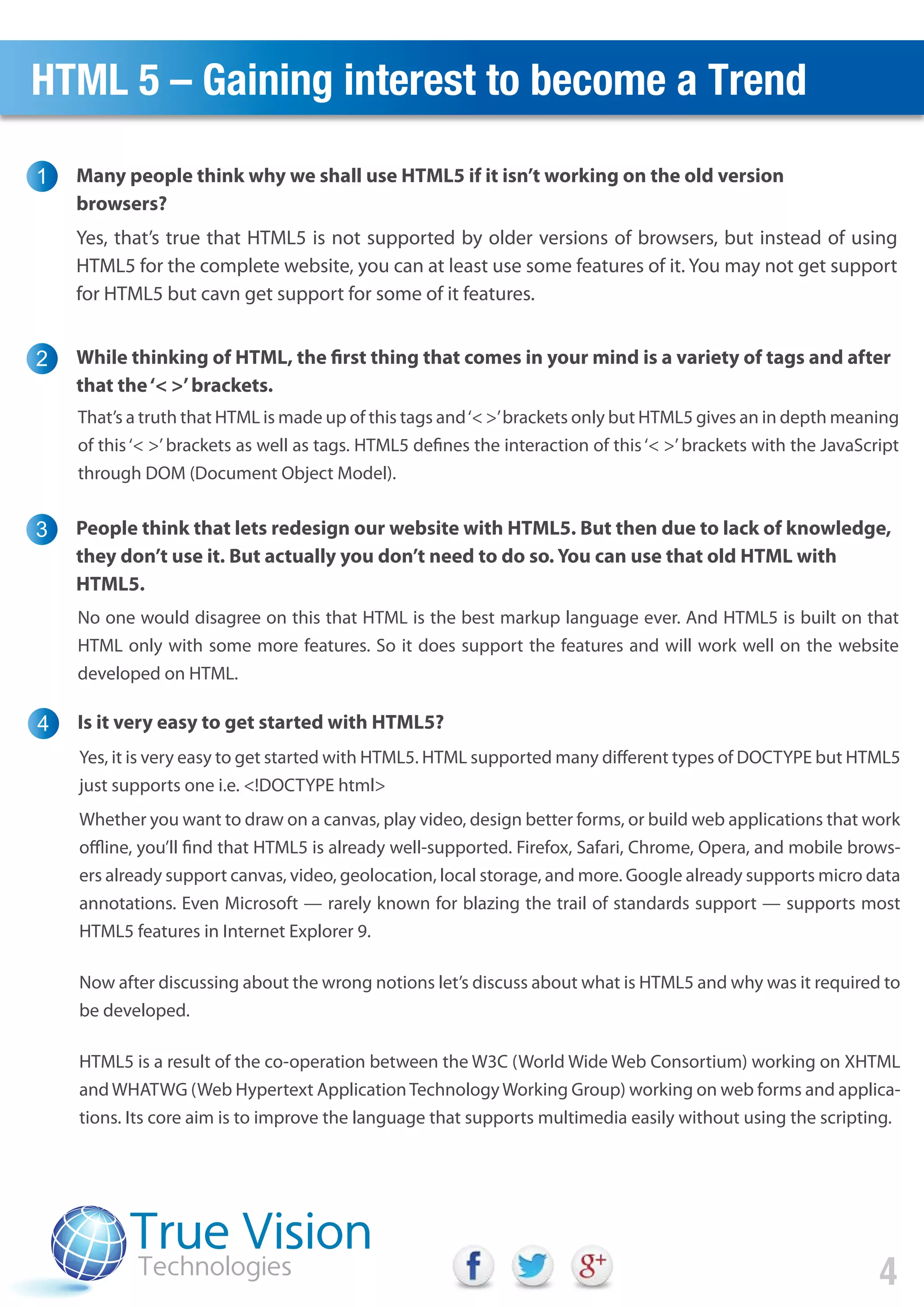 HTML 5 – Gaining interest to become a Trend
Many people think why we shall use HTML5 if it isn’t working on the old version
browsers?
1
2
4
Yes, that’s true that HTML5 is not supported by older versions of browsers, but instead of using
HTML5 for the complete website, you can at least use some features of it. You may not get support
for HTML5 but cavn get support for some of it features.
While thinking of HTML, the first thing that comes in your mind is a variety of tags and after
that the‘< >’brackets.
That’s a truth that HTML is made up of this tags and‘< >’brackets only but HTML5 gives an in depth meaning
of this‘< >’brackets as well as tags. HTML5 defines the interaction of this‘< >’brackets with the JavaScript
through DOM (Document Object Model).
3 People think that lets redesign our website with HTML5. But then due to lack of knowledge,
they don’t use it. But actually you don’t need to do so. You can use that old HTML with
HTML5.
No one would disagree on this that HTML is the best markup language ever. And HTML5 is built on that
HTML only with some more features. So it does support the features and will work well on the website
developed on HTML.
4 Is it very easy to get started with HTML5?
Yes, it is very easy to get started with HTML5. HTML supported many different types of DOCTYPE but HTML5
just supports one i.e. <!DOCTYPE html>
Whether you want to draw on a canvas, play video, design better forms, or build web applications that work
offline, you’ll find that HTML5 is already well-supported. Firefox, Safari, Chrome, Opera, and mobile brows-
ers already support canvas, video, geolocation, local storage, and more. Google already supports micro data
annotations. Even Microsoft — rarely known for blazing the trail of standards support — supports most
HTML5 features in Internet Explorer 9.
Now after discussing about the wrong notions let’s discuss about what is HTML5 and why was it required to
be developed.
HTML5 is a result of the co-operation between the W3C (World Wide Web Consortium) working on XHTML
and WHATWG (Web Hypertext ApplicationTechnology Working Group) working on web forms and applica-
tions. Its core aim is to improve the language that supports multimedia easily without using the scripting.
 