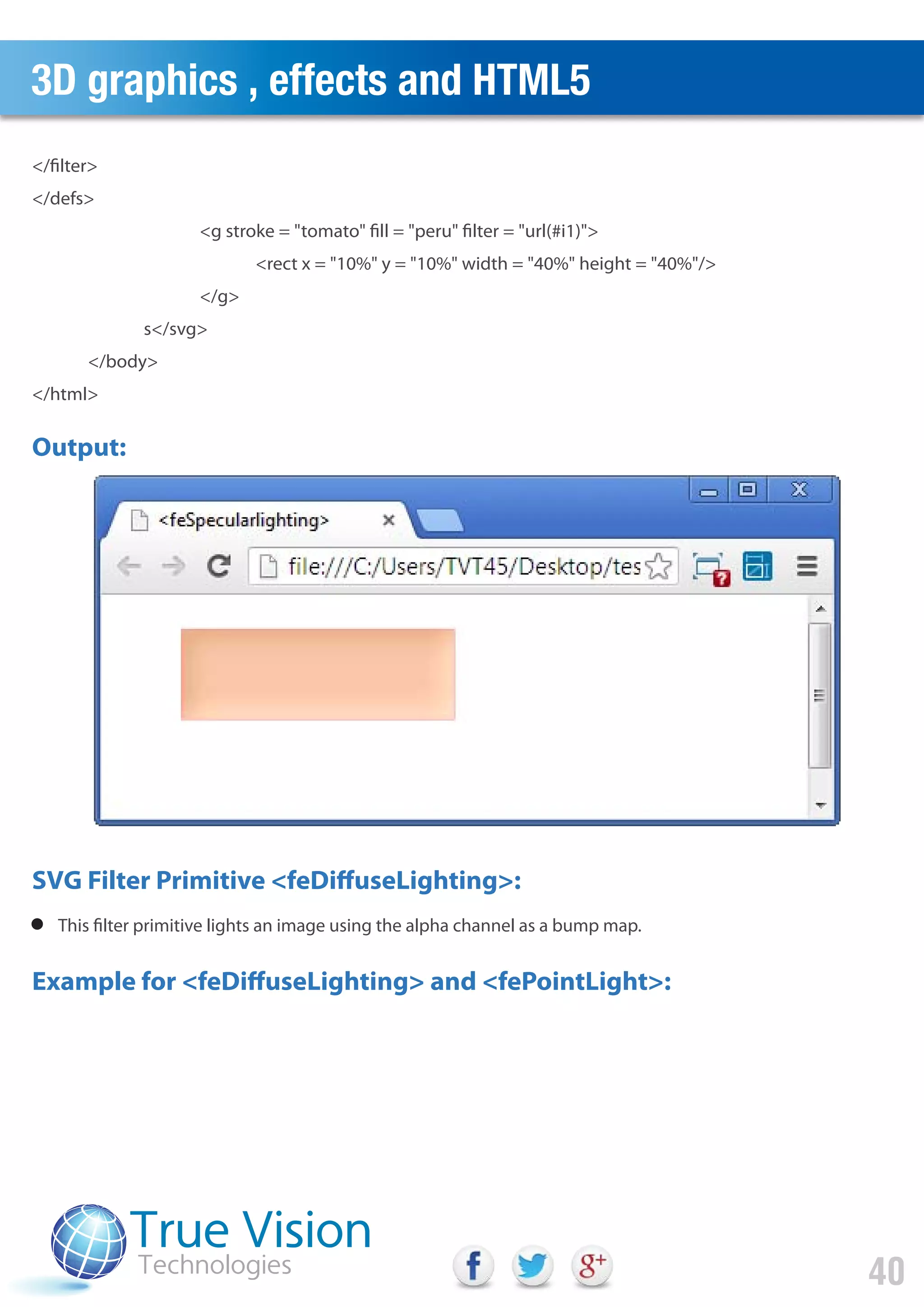 3D graphics , effects and HTML5
40
</filter>
</defs>
<g stroke = "tomato" fill = "peru" filter = "url(#i1)">
<rect x = "10%" y = "10%" width = "40%" height = "40%"/>
</g>
s</svg>
</body>
</html>
This filter primitive lights an image using the alpha channel as a bump map.
Output:
SVG Filter Primitive <feDiffuseLighting>:
Example for <feDiffuseLighting> and <fePointLight>:
 