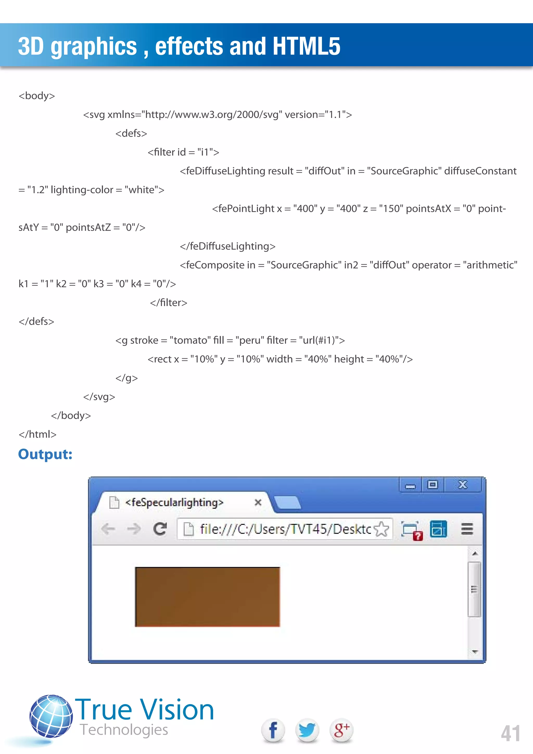 3D graphics , effects and HTML5
41
<body>
<svg xmlns="http://www.w3.org/2000/svg" version="1.1">
<defs>
<filter id = "i1">
<feDiffuseLighting result = "diffOut" in = "SourceGraphic" diffuseConstant
= "1.2" lighting-color = "white">
<fePointLight x = "400" y = "400" z = "150" pointsAtX = "0" point-
sAtY = "0" pointsAtZ = "0"/>
</feDiffuseLighting>
<feComposite in = "SourceGraphic" in2 = "diffOut" operator = "arithmetic"
k1 = "1" k2 = "0" k3 = "0" k4 = "0"/>
</filter>
</defs>
<g stroke = "tomato" fill = "peru" filter = "url(#i1)">
<rect x = "10%" y = "10%" width = "40%" height = "40%"/>
</g>
</svg>
</body>
</html>
Output:
 