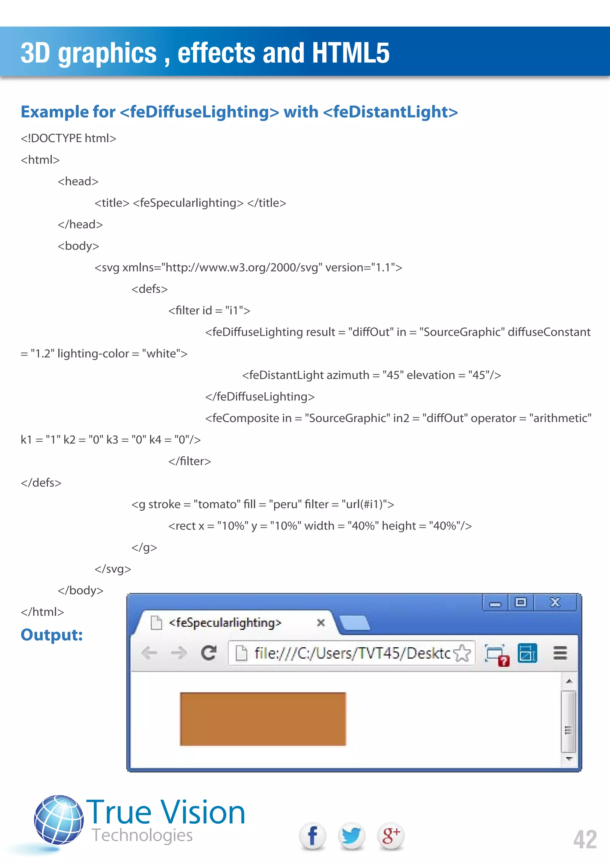 3D graphics , effects and HTML5
42
<!DOCTYPE html>
<html>
<head>
<title> <feSpecularlighting> </title>
</head>
<body>
<svg xmlns="http://www.w3.org/2000/svg" version="1.1">
<defs>
<filter id = "i1">
<feDiffuseLighting result = "diffOut" in = "SourceGraphic" diffuseConstant
= "1.2" lighting-color = "white">
<feDistantLight azimuth = "45" elevation = "45"/>
</feDiffuseLighting>
<feComposite in = "SourceGraphic" in2 = "diffOut" operator = "arithmetic"
k1 = "1" k2 = "0" k3 = "0" k4 = "0"/>
</filter>
</defs>
<g stroke = "tomato" fill = "peru" filter = "url(#i1)">
<rect x = "10%" y = "10%" width = "40%" height = "40%"/>
</g>
</svg>
</body>
</html>
Output:
Example for <feDiffuseLighting> with <feDistantLight>
 