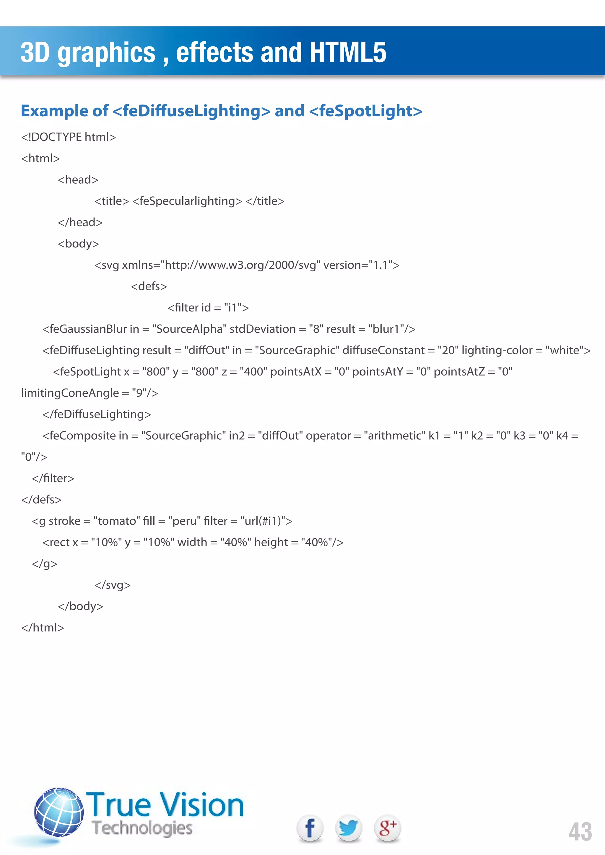 3D graphics , effects and HTML5
43
<!DOCTYPE html>
<html>
<head>
<title> <feSpecularlighting> </title>
</head>
<body>
<svg xmlns="http://www.w3.org/2000/svg" version="1.1">
<defs>
<filter id = "i1">
<feGaussianBlur in = "SourceAlpha" stdDeviation = "8" result = "blur1"/>
<feDiffuseLighting result = "diffOut" in = "SourceGraphic" diffuseConstant = "20" lighting-color = "white">
<feSpotLight x = "800" y = "800" z = "400" pointsAtX = "0" pointsAtY = "0" pointsAtZ = "0"
limitingConeAngle = "9"/>
</feDiffuseLighting>
<feComposite in = "SourceGraphic" in2 = "diffOut" operator = "arithmetic" k1 = "1" k2 = "0" k3 = "0" k4 =
"0"/>
</filter>
</defs>
<g stroke = "tomato" fill = "peru" filter = "url(#i1)">
<rect x = "10%" y = "10%" width = "40%" height = "40%"/>
</g>
</svg>
</body>
</html>
Example of <feDiffuseLighting> and <feSpotLight>
 