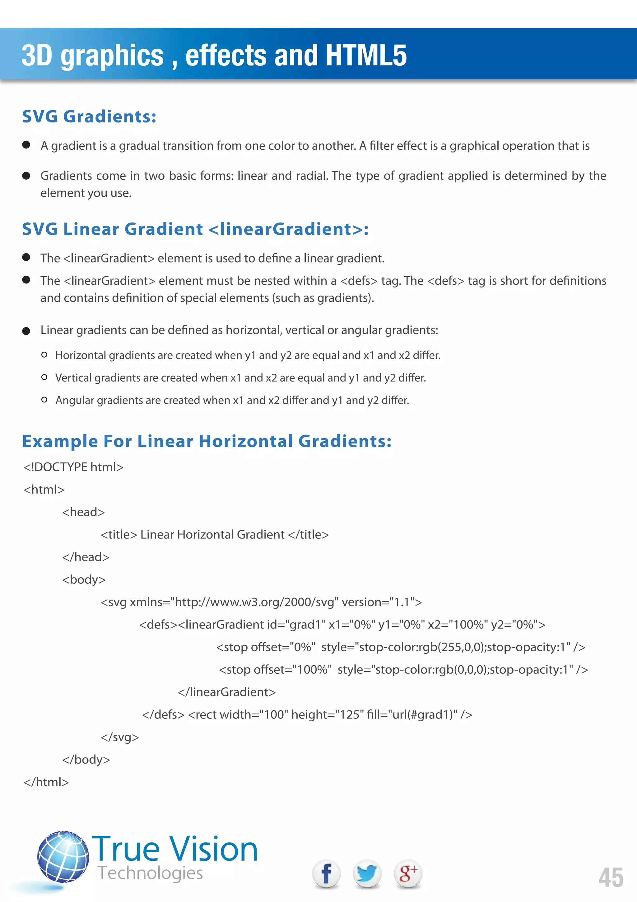 3D graphics , effects and HTML5
45
A gradient is a gradual transition from one color to another. A filter effect is a graphical operation that is
Gradients come in two basic forms: linear and radial. The type of gradient applied is determined by the
element you use.
SVG Gradients:
The <linearGradient> element is used to define a linear gradient.
The <linearGradient> element must be nested within a <defs> tag. The <defs> tag is short for definitions
and contains definition of special elements (such as gradients).
Linear gradients can be defined as horizontal, vertical or angular gradients:
SVG Linear Gradient <linearGradient>:
Example For Linear Horizontal Gradients:
Horizontal gradients are created when y1 and y2 are equal and x1 and x2 differ.
Vertical gradients are created when x1 and x2 are equal and y1 and y2 differ.
Angular gradients are created when x1 and x2 differ and y1 and y2 differ.
<!DOCTYPE html>
<html>
<head>
<title> Linear Horizontal Gradient </title>
</head>
<body>
<svg xmlns="http://www.w3.org/2000/svg" version="1.1">
<defs><linearGradient id="grad1" x1="0%" y1="0%" x2="100%" y2="0%">
<stop offset="0%" style="stop-color:rgb(255,0,0);stop-opacity:1" />
<stop offset="100%" style="stop-color:rgb(0,0,0);stop-opacity:1" />
</linearGradient>
</defs> <rect width="100" height="125" fill="url(#grad1)" />
</svg>
</body>
</html>
 