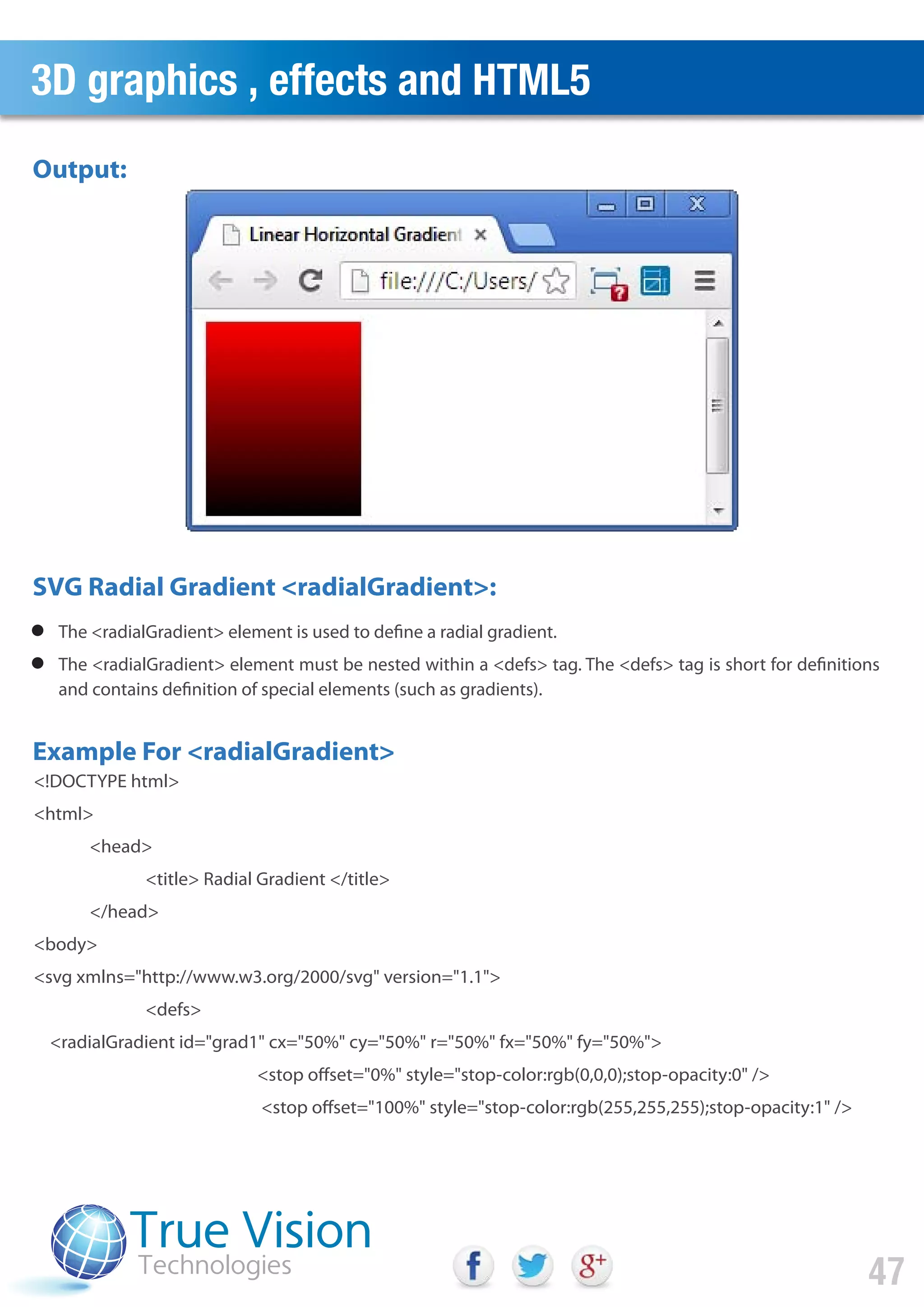 The <radialGradient> element is used to define a radial gradient.
The <radialGradient> element must be nested within a <defs> tag. The <defs> tag is short for definitions
and contains definition of special elements (such as gradients).
<!DOCTYPE html>
<html>
<head>
<title> Radial Gradient </title>
</head>
<body>
<svg xmlns="http://www.w3.org/2000/svg" version="1.1">
<defs>
<radialGradient id="grad1" cx="50%" cy="50%" r="50%" fx="50%" fy="50%">
<stop offset="0%" style="stop-color:rgb(0,0,0);stop-opacity:0" />
<stop offset="100%" style="stop-color:rgb(255,255,255);stop-opacity:1" />
Output:
SVG Radial Gradient <radialGradient>:
Example For <radialGradient>
3D graphics , effects and HTML5
47
 
