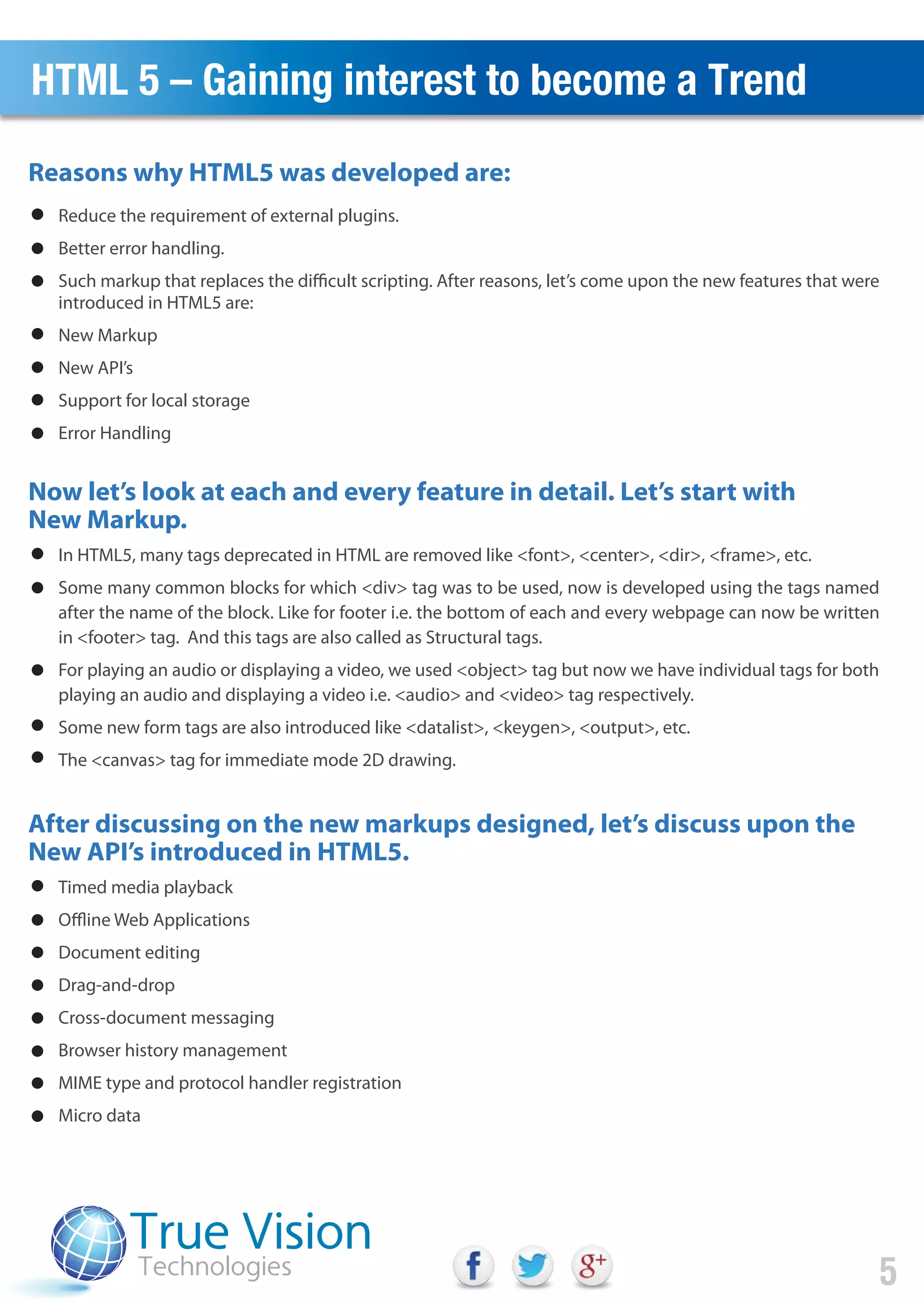 Reasons why HTML5 was developed are:
HTML 5 – Gaining interest to become a Trend
5
Reduce the requirement of external plugins.
Better error handling.
Such markup that replaces the difficult scripting. After reasons, let’s come upon the new features that were
introduced in HTML5 are:
New Markup
New API’s
Support for local storage
Error Handling
Now let’s look at each and every feature in detail. Let’s start with
New Markup.
In HTML5, many tags deprecated in HTML are removed like <font>, <center>, <dir>, <frame>, etc.
Some many common blocks for which <div> tag was to be used, now is developed using the tags named
after the name of the block. Like for footer i.e. the bottom of each and every webpage can now be written
in <footer> tag. And this tags are also called as Structural tags.
For playing an audio or displaying a video, we used <object> tag but now we have individual tags for both
playing an audio and displaying a video i.e. <audio> and <video> tag respectively.
Some new form tags are also introduced like <datalist>, <keygen>, <output>, etc.
The <canvas> tag for immediate mode 2D drawing.
After discussing on the new markups designed, let’s discuss upon the
New API’s introduced in HTML5.
Timed media playback
Offline Web Applications
Document editing
Drag-and-drop
Cross-document messaging
Browser history management
MIME type and protocol handler registration
Micro data
 