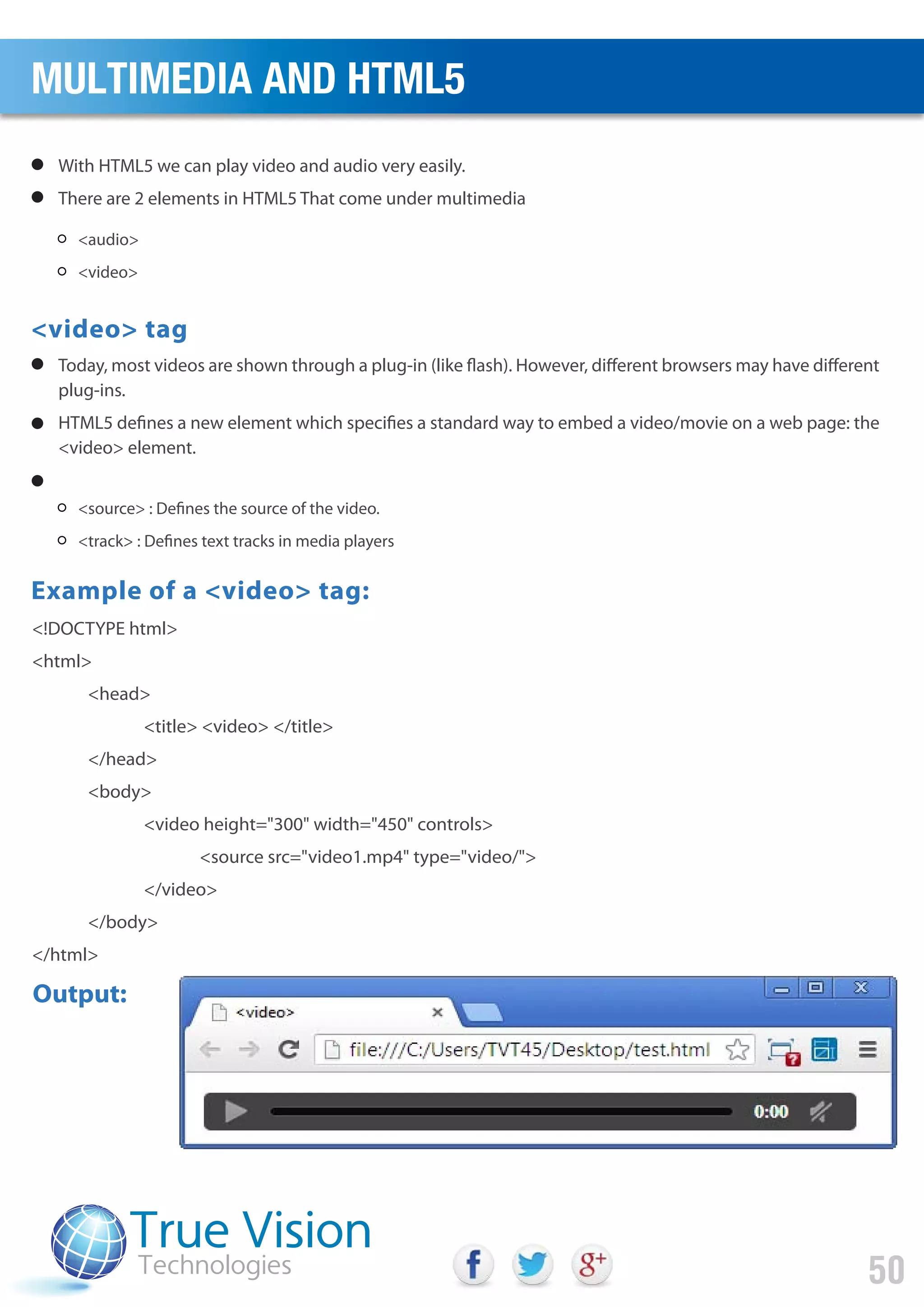 With HTML5 we can play video and audio very easily.
There are 2 elements in HTML5 That come under multimedia
Today, most videos are shown through a plug-in (like flash). However, different browsers may have different
plug-ins.
HTML5 defines a new element which specifies a standard way to embed a video/movie on a web page: the
<video> element.
<video> tag
Example of a <video> tag:
<audio>
<video>
<source> : Defines the source of the video.
<track> : Defines text tracks in media players
<!DOCTYPE html>
<html>
<head>
<title> <video> </title>
</head>
<body>
<video height="300" width="450" controls>
<source src="video1.mp4" type="video/">
</video>
</body>
</html>
Output:
MULTIMEDIA AND HTML5
50
 