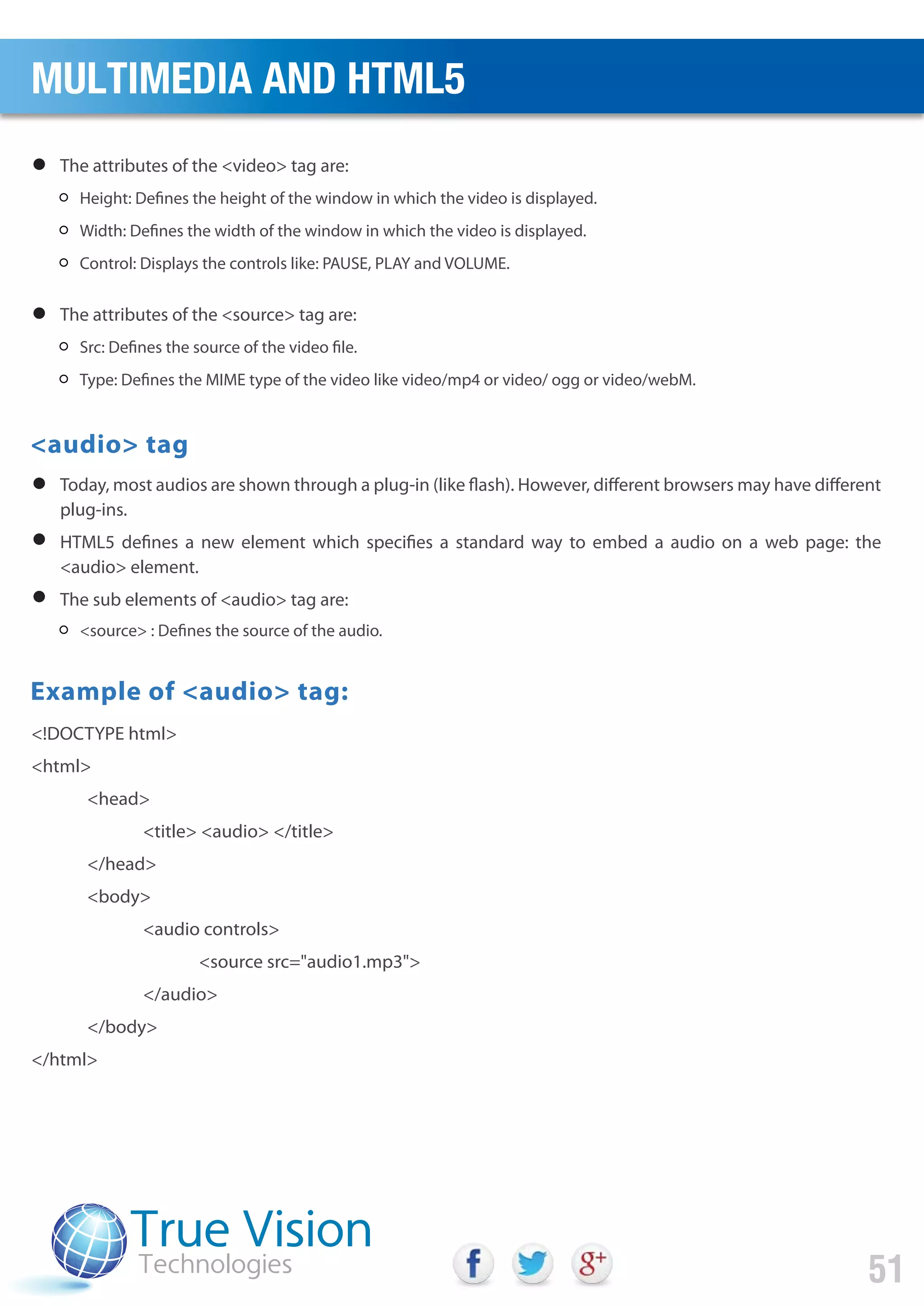 The attributes of the <video> tag are:
<audio> tag
Example of <audio> tag:
Height: Defines the height of the window in which the video is displayed.
Width: Defines the width of the window in which the video is displayed.
Control: Displays the controls like: PAUSE, PLAY and VOLUME.
The attributes of the <source> tag are:
Today, most audios are shown through a plug-in (like flash). However, different browsers may have different
plug-ins.
HTML5 defines a new element which specifies a standard way to embed a audio on a web page: the
<audio> element.
The sub elements of <audio> tag are:
Src: Defines the source of the video file.
Type: Defines the MIME type of the video like video/mp4 or video/ ogg or video/webM.
<source> : Defines the source of the audio.
<!DOCTYPE html>
<html>
<head>
<title> <audio> </title>
</head>
<body>
<audio controls>
<source src="audio1.mp3">
</audio>
</body>
</html>
MULTIMEDIA AND HTML5
51
 
