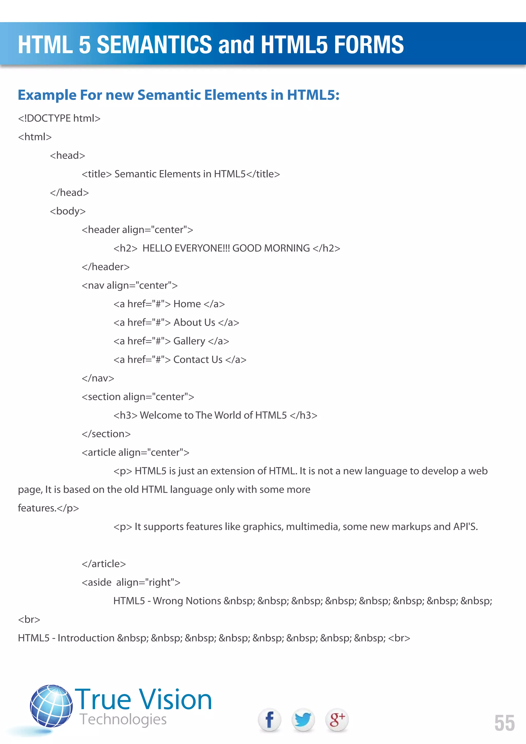 <!DOCTYPE html>
<html>
<head>
<title> Semantic Elements in HTML5</title>
</head>
<body>
<header align="center">
<h2> HELLO EVERYONE!!! GOOD MORNING </h2>
</header>
<nav align="center">
<a href="#"> Home </a>
<a href="#"> About Us </a>
<a href="#"> Gallery </a>
<a href="#"> Contact Us </a>
</nav>
<section align="center">
<h3> Welcome to The World of HTML5 </h3>
</section>
<article align="center">
<p> HTML5 is just an extension of HTML. It is not a new language to develop a web
page, It is based on the old HTML language only with some more
features.</p>
<p> It supports features like graphics, multimedia, some new markups and API'S.
</article>
<aside align="right">
HTML5 - Wrong Notions &nbsp; &nbsp; &nbsp; &nbsp; &nbsp; &nbsp; &nbsp; &nbsp;
<br>
HTML5 - Introduction &nbsp; &nbsp; &nbsp; &nbsp; &nbsp; &nbsp; &nbsp; &nbsp; <br>
Example For new Semantic Elements in HTML5:
HTML 5 SEMANTICS and HTML5 FORMS
55
 