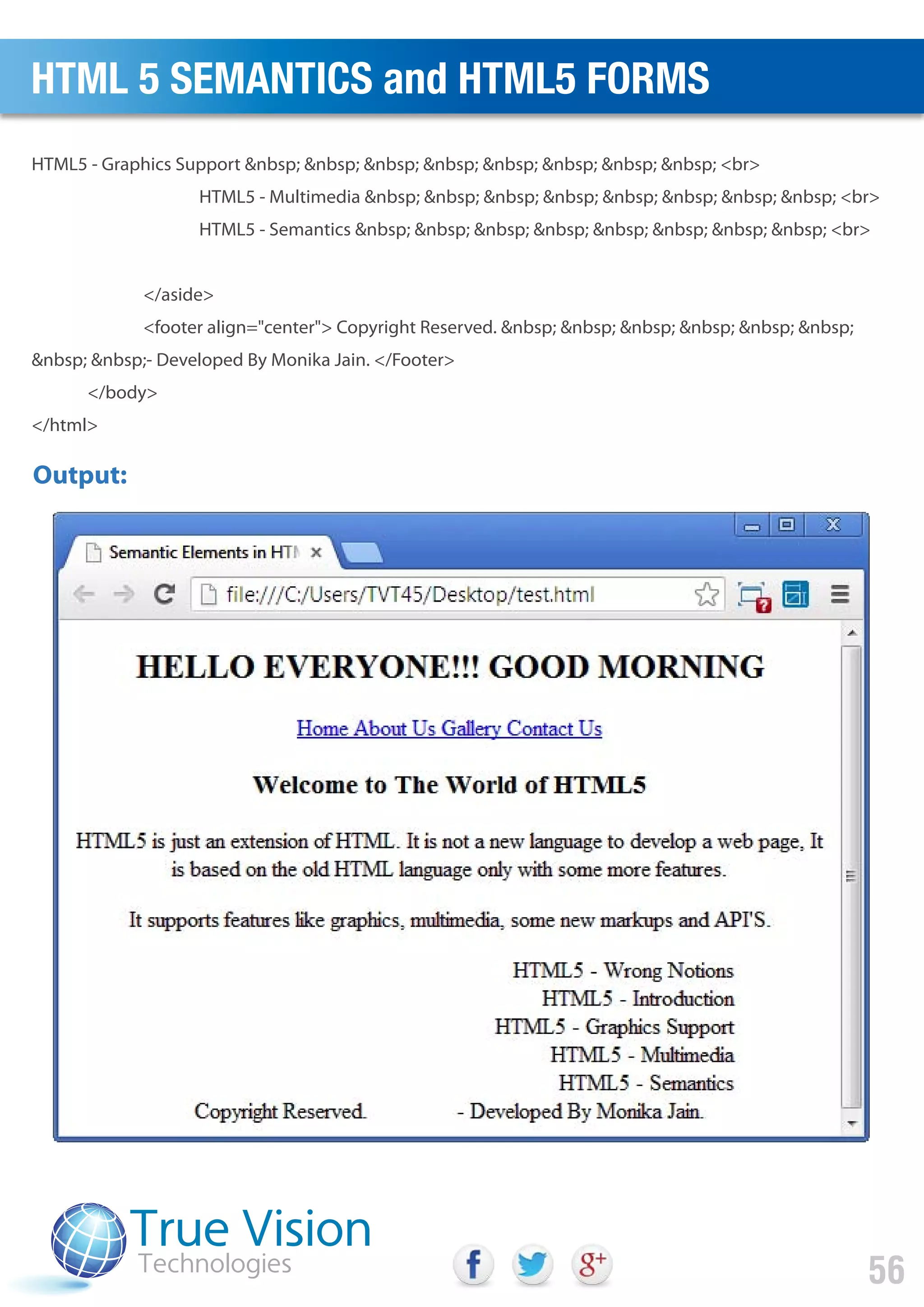 HTML5 - Graphics Support &nbsp; &nbsp; &nbsp; &nbsp; &nbsp; &nbsp; &nbsp; &nbsp; <br>
HTML5 - Multimedia &nbsp; &nbsp; &nbsp; &nbsp; &nbsp; &nbsp; &nbsp; &nbsp; <br>
HTML5 - Semantics &nbsp; &nbsp; &nbsp; &nbsp; &nbsp; &nbsp; &nbsp; &nbsp; <br>
</aside>
<footer align="center"> Copyright Reserved. &nbsp; &nbsp; &nbsp; &nbsp; &nbsp; &nbsp;
&nbsp; &nbsp;- Developed By Monika Jain. </Footer>
</body>
</html>
Output:
HTML 5 SEMANTICS and HTML5 FORMS
56
 