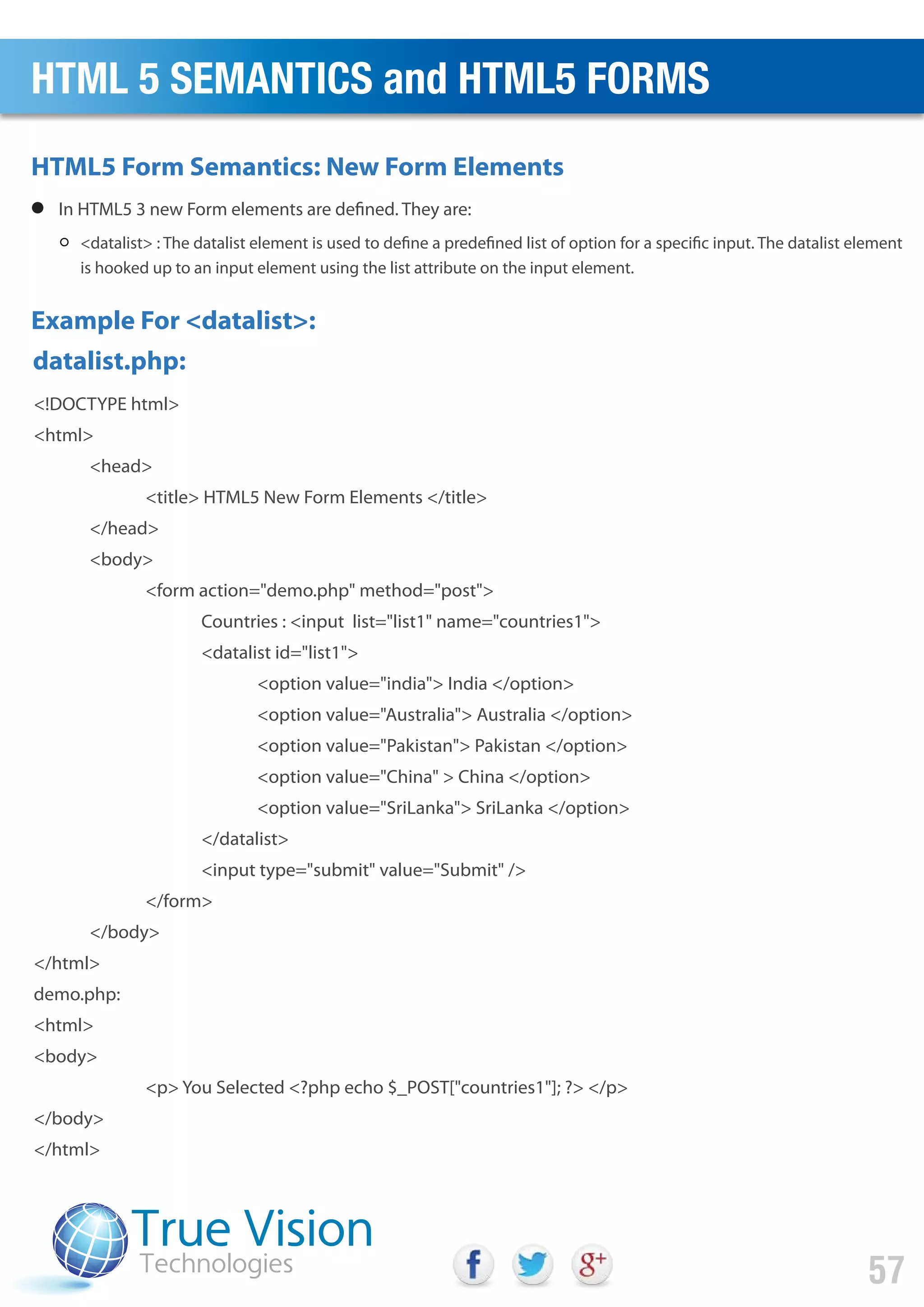 In HTML5 3 new Form elements are defined. They are:
<datalist> : The datalist element is used to define a predefined list of option for a specific input. The datalist element
is hooked up to an input element using the list attribute on the input element.
<!DOCTYPE html>
<html>
<head>
<title> HTML5 New Form Elements </title>
</head>
<body>
<form action="demo.php" method="post">
Countries : <input list="list1" name="countries1">
<datalist id="list1">
<option value="india"> India </option>
<option value="Australia"> Australia </option>
<option value="Pakistan"> Pakistan </option>
<option value="China" > China </option>
<option value="SriLanka"> SriLanka </option>
</datalist>
<input type="submit" value="Submit" />
</form>
</body>
</html>
demo.php:
<html>
<body>
<p> You Selected <?php echo $_POST["countries1"]; ?> </p>
</body>
</html>
HTML5 Form Semantics: New Form Elements
Example For <datalist>:
datalist.php:
HTML 5 SEMANTICS and HTML5 FORMS
57
 