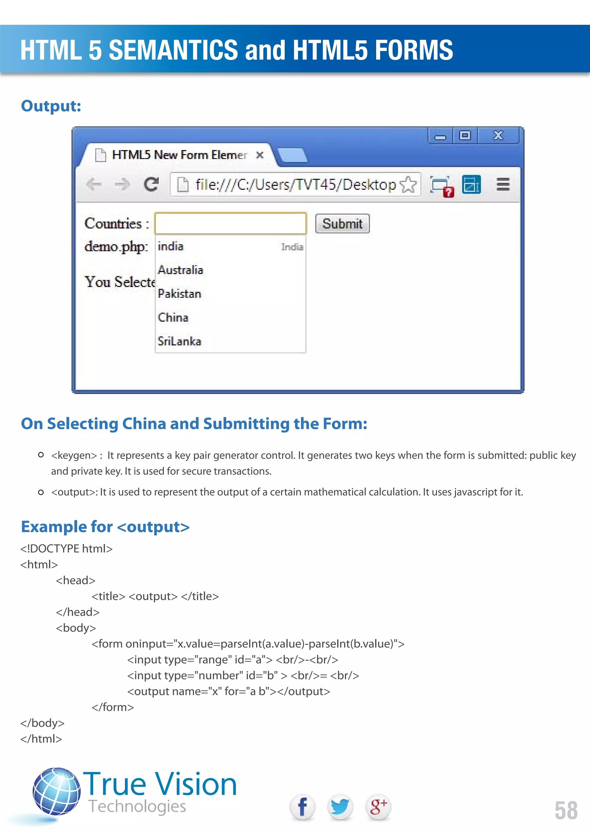 <keygen> : It represents a key pair generator control. It generates two keys when the form is submitted: public key
and private key. It is used for secure transactions.
<output>: It is used to represent the output of a certain mathematical calculation. It uses javascript for it.
<!DOCTYPE html>
<html>
<head>
<title> <output> </title>
</head>
<body>
<form oninput="x.value=parseInt(a.value)-parseInt(b.value)">
<input type="range" id="a"> <br/>-<br/>
<input type="number" id="b" > <br/>= <br/>
<output name="x" for="a b"></output>
</form>
</body>
</html>
Output:
On Selecting China and Submitting the Form:
Example for <output>
HTML 5 SEMANTICS and HTML5 FORMS
58
 