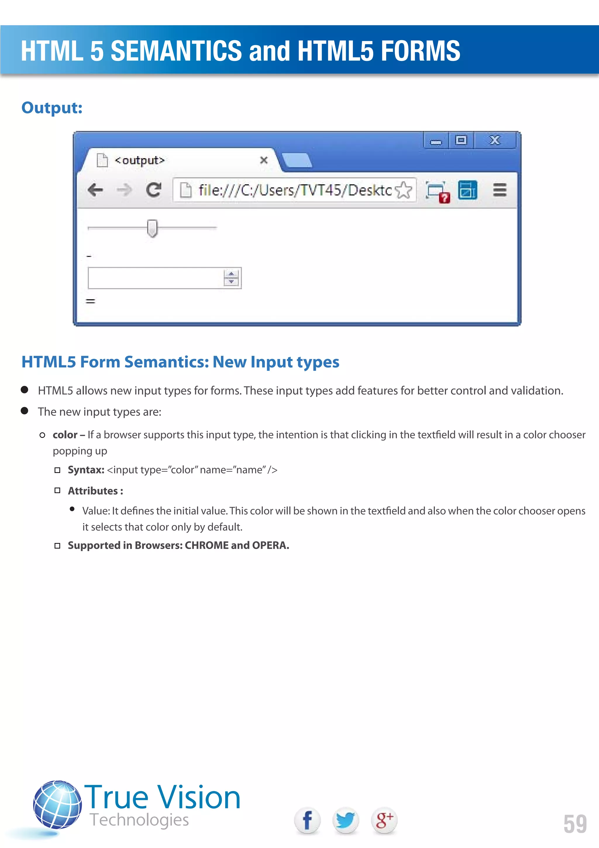 HTML5 allows new input types for forms. These input types add features for better control and validation.
The new input types are:
color – If a browser supports this input type, the intention is that clicking in the textfield will result in a color chooser
popping up
Syntax: <input type=”color”name=”name”/>
Attributes :
Value: It defines the initial value.This color will be shown in the textfield and also when the color chooser opens
it selects that color only by default.
Output:
HTML5 Form Semantics: New Input types
HTML 5 SEMANTICS and HTML5 FORMS
59
Supported in Browsers: CHROME and OPERA.
 