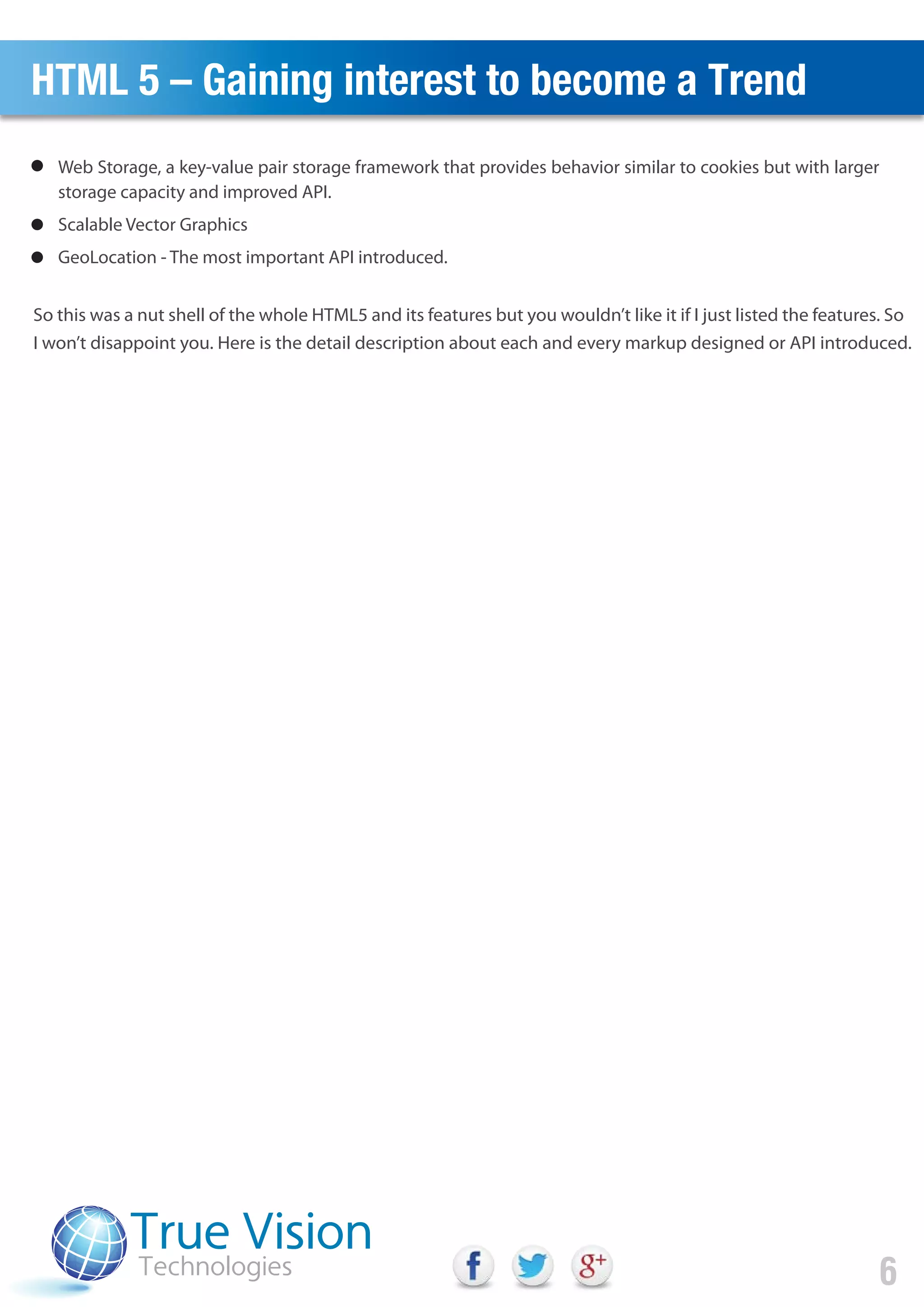 HTML 5 – Gaining interest to become a Trend
So this was a nut shell of the whole HTML5 and its features but you wouldn’t like it if I just listed the features. So
I won’t disappoint you. Here is the detail description about each and every markup designed or API introduced.
6
Web Storage, a key-value pair storage framework that provides behavior similar to cookies but with larger
storage capacity and improved API.
Scalable Vector Graphics
GeoLocation - The most important API introduced.
 