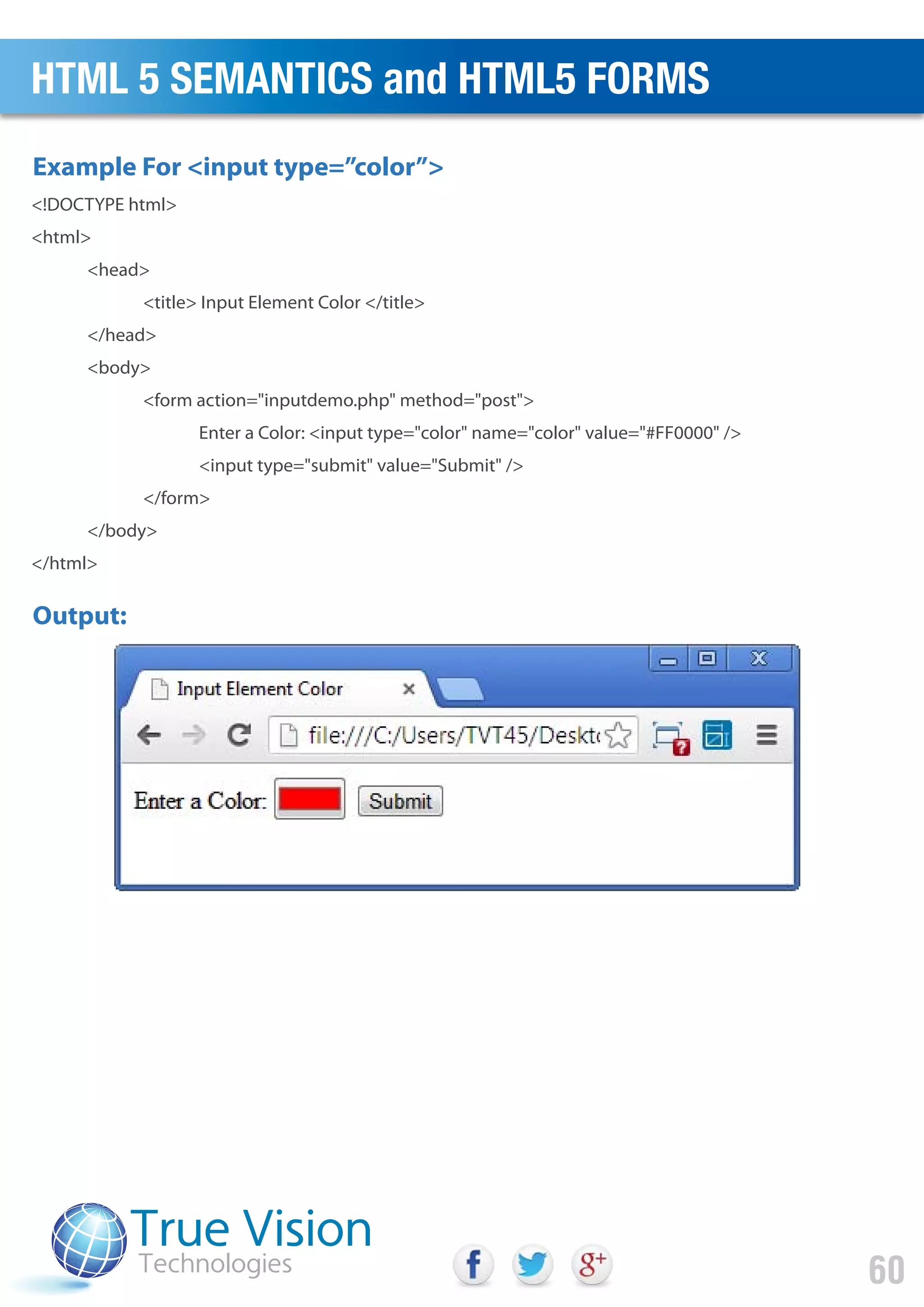 <!DOCTYPE html>
<html>
<head>
<title> Input Element Color </title>
</head>
<body>
<form action="inputdemo.php" method="post">
Enter a Color: <input type="color" name="color" value="#FF0000" />
<input type="submit" value="Submit" />
</form>
</body>
</html>
Output:
Example For <input type=”color”>
HTML 5 SEMANTICS and HTML5 FORMS
60
 